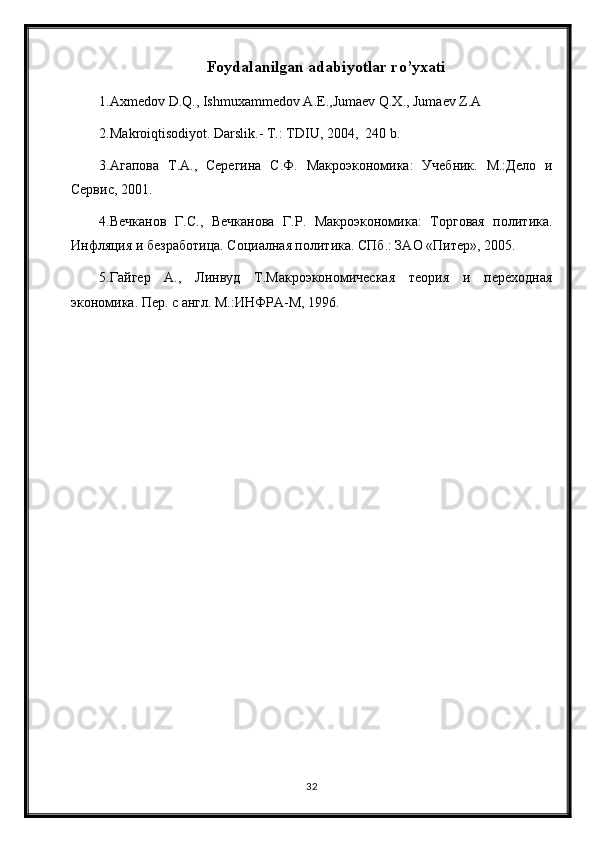 Foydalanilgan adabiyotlar ro’yxati
1.Axmedov D.Q., Ishmuxammedov A.E.,Jumaev Q.X., Jumaev Z.A 
2.Makroiqtisodiyot. Darslik.- T.: TDIU, 2004,  240 b. 
3.Агапова   Т.А.,   Серегина   С.Ф.   Макроэкономика:   Учебник.   М.:Дело   и
Сервис, 2001. 
4.Вечканов   Г.С.,   Вечканова   Г.Р.   Макроэкономика:   Торговая   политика.
Инфляция и безработица. Социалная политика. СПб.: ЗАО «Питер», 2005. 
5.Гайгер   А.,   Линвуд   Т.Макроэкономическая   теория   и   переходная
экономика. Пер. с англ. М.:ИНФРА-М, 1996.  
32