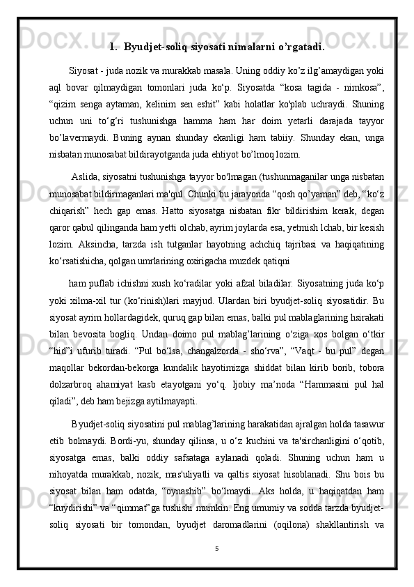 1. Byudjet-soliq siyosati nimalarni o’rgatadi.
Siyosat - juda nozik va murakkab masala. Uning oddiy ko’z ilg’amaydigan yoki
aql   bovar   qilmaydigan   tomonlari   juda   ko‘p.   Siyosatda   “kosa   tagida   -   nimkosa”,
“qizim   senga   aytaman,   kelinim   sen   eshit”   kabi   holatlar   ko'plab   uchraydi.   Shuning
uchun   uni   to‘g‘ri   tushunishga   hamma   ham   har   doim   yetarli   darajada   tayyor
bo’lavermaydi.   Buning   aynan   shunday   ekanligi   ham   tabiiy.   Shunday   ekan,   unga
nisbatan munosabat bildirayotganda juda ehtiyot bo’lmoq lozim.
 Aslida, siyosatni tushunishga tayyor bo'lmagan (tushunmaganilar unga nisbatan
munosabat bildirmaganlari ma'qul. Chunki bu jarayonda “qosh qo’yaman” deb, “ko‘z
chiqarish”   hech   gap   emas.   Hatto   siyosatga   nisbatan   fikr   bildirishim   kerak,   degan
qaror qabul qilinganda ham yetti olchab, ayrim joylarda esa, yetmish lchab, bir kesish
lozim.   Aksincha,   tarzda   ish   tutganlar   hayotning   achchiq   tajribasi   va   haqiqatining
ko‘rsatishicha, qolgan umrlarining oxirigacha muzdek qatiqni 
ham  puflab  ichishni  xush  ko‘radilar   yoki  afzal   biladilar.  Siyosatning  juda ko‘p
yoki   xilma-xil   tur   (ko‘rinish)lari   mayjud.   Ulardan   biri   byudjet-soliq   siyosatidir.   Bu
siyosat ayrim hollardagidek, quruq gap bilan emas, balki pul mablaglarining hsirakati
bilan   bevosita   bogliq.   Undan   doimo   pul   mablag’larining   o‘ziga   xos   bolgan   o‘tkir
“hid”i   ufurib   turadi.   “Pul   bo‘lsa,   changalzorda   -   sho‘rva”,   “Vaqt   -   bu   pul”   degan
maqollar   bekordan-bekorga   kundalik   hayotimizga   shiddat   bilan   kirib   borib,   tobora
dolzarbroq   ahamiyat   kasb   etayotgani   yo‘q.   Ijobiy   ma’noda   “Hammasini   pul   hal
qiladi”, deb ham bejizga aytilmayapti.
 Byudjet-soliq siyosatini pul mablag’larining harakatidan ajralgan holda tasawur
etib   bolmaydi.   Bordi-yu,   shunday   qilinsa,   u   o‘z   kuchini   va   ta'sirchanligini   o‘qotib,
siyosatga   emas,   balki   oddiy   safsataga   aylanadi   qoladi.   Shuning   uchun   ham   u
nihoyatda   murakkab,   nozik,   mas'uliyatli   va   qaltis   siyosat   hisoblanadi.   Shu   bois   bu
siyosat   bilan   ham   odatda,   “oynashib”   bo‘lmaydi.   Aks   holda,   u   haqiqatdan   ham
“kuydirishi” va “qimmat”ga tushishi mumkin. Eng umumiy va sodda tarzda byudjet-
soliq   siyosati   bir   tomondan,   byudjet   daromadlarini   (oqilona)   shakllantirish   va
5 