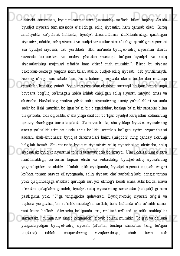 ikkinchi   tomondan,   byudjet   xarajatlarini   (samarali)   sarflash   bilan   bogliq.   Aslida
byudjet   siyosati   tom   ma'noda   o‘z   ichiga   soliq   siyosatini   ham   qamrab   oladi.   Biroq
amaliyotda   ko‘pchilik   hollarda,   byudjet   daromadlarini   shakllantirishga   qaratilgan
siyosatni, odatda, soliq siyosati va budjet xarajatlarini sarflashga qaratilgan siyosatni
esa   byudjet   siyosati,   deb   yuritiladi.   Shu   ma'noda   byudjet-soliq   siyosatini   shartli
ravishda   bir-biridan   va   nisbiy   jihatdan   mustaqil   bo'lgan   byudjet   va   soliq
siyosatlarining   majmuyi   sifatida   ham   e'tirof   etish   mumkin’’.   Biroq   bu   siyosat
bekordan-bekorga   yagona   nom   bilan   atalib,   budjet-soliq   siyosati,   deb   yuritilmaydi.
Buning   o‘ziga   xos   sababi   bor.   Bu   sababning   negizida   ularni   bir-biridan   mutlaqo
ajratib bo’lmasligi yotadi. Byudjet siyosatidan absolyut mustaqil bo’lgan hamda unga
bevosita   bog’liq   bo’lmagan   holda   ishlab   chiqilgan   soliq   siyosati   mayjud   emas   va
aksincha.   Navbatdagi   moliya   yilida   soliq   siyosatining   asosiy   yo‘nalishlari   va   unda
sodir bo’lishi mumkin bo’lgan ba’zi bir o‘zgarishlar, boshqa ba’zi bir sabablar bilan
bir qatorda, oxir oqibatda, o‘sha yilga daxldor bo’lgan byudjet xarajatlari kolamining
qanday   ekanligiga   borib   taqaladi.   0‘z   navbati-   da,   shu   yildagi   byudjet   siyosatining
asosiy   yo‘nalishlarini   va   unda   sodir   bo’lishi   mumkin   bo’lgan   ayrim   o'zgarishlami
asosan,   shak-shubhasiz,   byudjet   daromadlari   hajmi   (miqdori)   ning   qanday   ekanligi
belgilab   beradi.   Shu   ma'noda   byudjet   siyosatisiz   soliq   siyosatini   va   aksincha,   soliq
siyosatisiz byudjet siyosatini to‘g‘ri tasavvur etib bo‘lmaydi. Ular ikkalasining o‘zaro
mushtarakligi,   bir-birini   taqozo   etishi   va   vobastaligi   byudjet-soliq   siyosatining
yagonaligidan   dalolatdir.   Ifodali   qilib   aytilganda,   byudjet   siyosati   oqqush   singari
ko^kka   tomon   parvoz   qilayotganda,   soliq   siyosati   cho‘rtanbaliq   kabi   dengiz   tomon
yoki qisqichbaqaga o‘xshab quruqlik sari  yol olmog’i kerak emas. Aks holda, arava
o‘rnidan   qo‘zg‘almaganidek,   byudjet-soliq   siyosatining   samarador   (natijali)ligi   ham
pastligicha   yoki   “0”ga   tengligicha   qolaveradi.   Byudjet-soliq   siyosati   to‘g‘ri   va
oqilona   yurgizilsa,   bir   so‘mlik   mablag‘ni   sarflab,   ba'zi   hollarda   o‘n   so‘mlik   sama-
rani   kutsa   bo’ladi.   Aksincha   bo’lganda   esa,   milliard-milliard   so‘mlik   mablag’lar
samarasiz, “qumga suv singib ketgandek” g‘oyib bolishi mumkin. To‘g‘ri va oqilona
yurgizilayotgan   byudjet-soliq   siyosati   (albatta,   boshqa   sharoitlar   teng   bo'lgan
taqdirda)   ishlab   chiqarishning   rivojlanishiga,   aholi   turm   ush
6