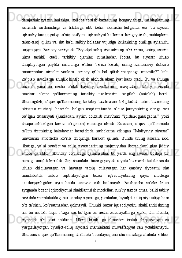 darajasiningyaxshilanishiga,   soliqqa   tortish   bazasining   kengayishiga,   mablaglaming
samarali   sarflanishiga   va   h.k.larga   olib   kelsa,   aksincha   bolganda   esa,   bu   siyosat
iqtisodiy taraqqiyotga to‘siq, xufyona iqtisodiyot ko‘lamini kengaytirish, mablaglami
talon-taroj   qilish   va   shu   kabi   salbiy   holatlar   vujudga   kelishining   omiliga   aylanishi
turgan   gap.   Bunday   vaziyatda   “Byudjet-soliq   siyosatining   o‘zi   nima,   uning   asosini
nima   tashkil   etadi,   tarkibiy   qismlari   nimalardan   iborat,   bu   siyosat   ishlab
chiqilayotgan   paytda   nimalarga   e'tibor   berish   kerak,   uning   zamonaviy   dolzarb
muammolari   nimalar   vaulami   qanday   qilib   hal   qilish   maqsadga   muvofiq?”   kabi
ko‘plab   savollarga   aniqlik   kiritib   olish   alohida   aham   iyat   kasb   etadi.   Bu   va   shunga
oishash   yana   bir   necha   o‘nlab   hayotiy   savollarning   mavjudligi,   tabiiy   ravishda
mazkur   o‘quv   qo'llanmaning   tarkibiy   tuzilmasini   belgilab   (aniqlab)   berdi.
Shuningdek,   o‘quv   qo'llanmaning   tarkibiy   tuzilmasini   belgilashda   talim   tizimining
nisbatan   mustaqil   bosqichi   bolgan   magistraturada   o‘quv   jarayonining   o‘ziga   xos
bo’Igan   xususiyati   (jumladan,   ayrim   dolzsirb   mav2mni   “ipidan-ignasigacha’’   yoki
chuqurlashtirilgan   tarzda   o‘rganish)   inobatga   olindi.   Xususan,   o‘quv   qo‘Ilanmada
ta’lim   tizimining   bakalavriat   bosqichida   muhokama   qilingan   “Moliyaviy   siyosat”
mavzusini   atroflicha   ko‘rib   chiqishga   harakat   qilindi.   Bunda   uning   asosan,   ikki
jihatiga,   ya’ni   byudjet   va   soliq   siyosatlarining   majmuyidan   iborat   ekanligiga   jiddiy
e'tibor   qaratildi.   Shunday   bo’lishiga   qaramasdan,   bu   yerda   eng   awalo,   boshqa   bir
narsaga aniqlik kiritildi. Gap shundaki, hozirgi paytda u yoki bu mamlakat doirasida
ishlab   chiqilayotgan   va   hayotga   tatbiq   etilayotgan   har   qanday   siyosatni   shu
mamlakatda   tarkib   toptirilayotgan   bozor   iqtisodiyotining   qaysi   modelga
asoslanganligidan   ayro   holda   tasawur   etib   bo’lmaydi.   Boshqacha   so‘zlar   bilan
aytganda bozor iqtisodiyotini shakllantirish modellari sun’iy tarzda emas, balki tabiiy
ravishda mamlakatdagi har qanday siyosatga, jumladan, byudjet-soliq siyosatiga ham
o‘z  ta’sirini  ko‘rsatmasdan  qolmaydi. Chunki  bozor  iqtisodiyotini  shakllantirishning
har  bir  modeli  faqat  o‘ziga  xos bo’lgan bir  necha  xususiyatlarga  egaki, ular  albatta,
siyosatda   o‘z   izini   qoldiradi.   Ulami   hisob-   ga   olmasdan   ishlab   chiqilayotgan   va
yurgizilayotgan   byudjet-soliq   siyosati   mamlakatni   muvaffaqiyat   san   yetaklamaydi.
Shu bois o‘quv qo’llanmaning dastlabki bobidayoq ana shu masalaga alohida e’tibor
7 