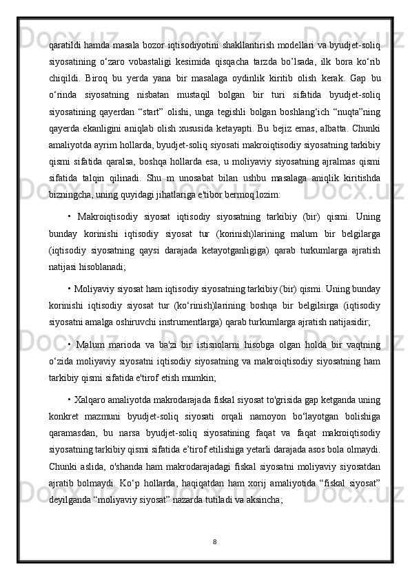 qaratildi hamda masala bozor iqtisodiyotini shakllantirish modellari va byudjet-soliq
siyosatining   o‘zaro   vobastaligi   kesimida   qisqacha   tarzda   bo’lsada,   ilk   bora   ko‘rib
chiqildi.   Biroq   bu   yerda   yana   bir   masalaga   oydinlik   kiritib   olish   kerak.   Gap   bu
o‘rinda   siyosatning   nisbatan   mustaqil   bolgan   bir   turi   sifatida   byudjet-soliq
siyosatining   qayerdan   “start”   olishi,   unga   tegishli   bolgan   boshlang‘ich   “nuqta”ning
qayerda   ekanligini   aniqlab   olish   xususida   ketayapti.   Bu   bejiz   emas,   albatta.   Chunki
amaliyotda ayrim hollarda, byudjet-soliq siyosati makroiqtisodiy siyosatning tarkibiy
qismi   sifatida   qaralsa,   boshqa   hollarda   esa,   u   moliyaviy   siyosatning   ajralmas   qismi
sifatida   talqin   qilinadi.   Shu   m   unosabat   bilan   ushbu   masalaga   aniqlik   kiritishda
bizningcha, uning quyidagi jihatlariga e'tibor bermoq lozim: 
•   Makroiqtisodiy   siyosat   iqtisodiy   siyosatning   tarkibiy   (bir)   qismi.   Uning
bunday   korinishi   iqtisodiy   siyosat   tur   (korinish)larining   malum   bir   belgilarga
(iqtisodiy   siyosatning   qaysi   darajada   ketayotganligiga)   qarab   turkumlarga   ajratish
natijasi hisoblanadi; 
• Moliyaviy siyosat ham iqtisodiy siyosatning tarkibiy (bir) qismi. Uning bunday
korinishi   iqtisodiy   siyosat   tur   (ko‘rinish)larining   boshqa   bir   belgilsirga   (iqtisodiy
siyosatni amalga oshiruvchi instrumentlarga) qarab turkumlarga ajratish natijasidir; 
•   Malum   marioda   va   ba'zi   bir   istisnolarni   hisobga   olgan   holda   bir   vaqtning
o‘zida   moliyaviy   siyosatni   iqtisodiy   siyosatning   va   makroiqtisodiy   siyosatning   ham
tarkibiy qismi sifatida e'tirof etish mumkin; 
• Xalqaro amaliyotda makrodarajada fiskal siyosat to'grisida gap ketganda uning
konkret   mazmuni   byudjet-soliq   siyosati   orqali   namoyon   bo‘layotgan   bolishiga
qaramasdan,   bu   narsa   byudjet-soliq   siyosatining   faqat   va   faqat   makroiqtisodiy
siyosatning tarkibiy qismi sifatida e’tirof etilishiga yetarli darajada asos bola olmaydi.
Chunki   aslida,   o'shanda   ham   makrodarajadagi   fiskal   siyosatni   moliyaviy   siyosatdan
ajratib   bolmaydi.   Ko‘p   hollarda,   haqiqatdan   ham   xorij   amaliyotida   “fiskal   siyosat”
deyilganda “moliyaviy siyosat” nazarda tutiladi va aksincha; 
8 