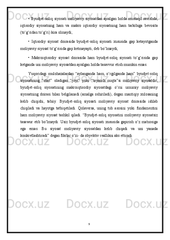 • Byudjet-soliq siyosati  moliyaviy siyosatdan  ajralgan holda mustaqil  ravishda,
iqtisodiy   siyosatning   ham   va   makro   iqtisodiy   siyosatning   ham   tarkibiga   bevosita
(to‘g‘ridan to‘g‘ri) kira olmaydi; 
•   Iqtisodiy   siyosat   doirasida   byudjet-soliq   siyosati   xususida   gap   ketayotganda
moliyaviy siyosat to‘g‘risida gap ketmayapti, deb bo’lmaydi;  
•   Makroiqtisodiy   siyosat   doirasida   ham   byudjet-soliq   siyosati   to‘g‘risida   gap
ketganda uni moliyaviy siyosatdan ajralgan holda tasavvur etish mumkin emas. 
Yuqoridagi   mulohazalardan   “aylanganda   ham,   o‘rgilganda   ham”   byudjet-soliq
siyosatining   “start”   oladigan   “joyi”   yoki   “tayanch   nuqta”si   moliyaviy   siyosatdir,
byudjet-soliq   siyosatining   makroiqtisodiy   siyosatdagi   o‘rni   umumiy   moliyaviy
siyosatning doirasi  bilan belgilanadi  (amalga oshiriladi), degan mantiqiy xulosaning
kelib   chiqishi,   tabiiy.   Byudjet-soliq   siyosati   moliyaviy   siyosat   doirasida   ishlab
chiqiladi   va   hayotga   tatbiqetiladi.   Qolaversa,   uning   tub   asosini   yoki   fundamentini
ham   moliyaviy   siyosat   tashkil   qiladi.   “Byudjet-soliq   siyosatini   moliyaviy   siyosatsiz
tasawur   etib  bo’lmaydi.  Usiz   byudjet-soliq   siyosati   xususida   gapirish   o‘z   ma'nosiga
ega   emas.   Bu   siyosat   moliyaviy   siyosatdan   kelib   chiqadi   va   uni   yanada
konkretlashtiradi” degan fikrlar o‘zi- da obyektiv reallikni aks ettiradi.
9 