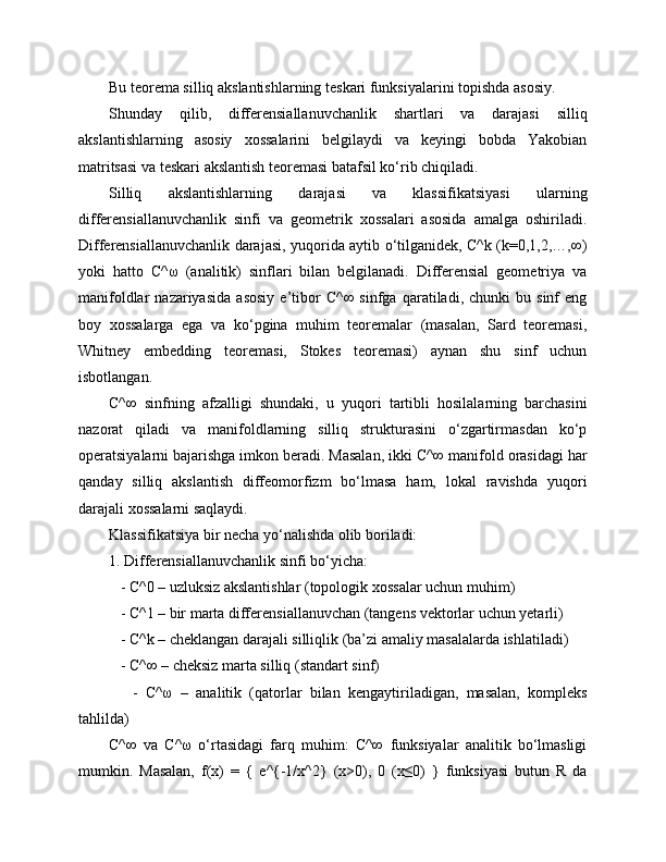Bu teorema silliq akslantishlarning teskari funksiyalarini topishda asosiy.
Shunday   qilib,   differensiallanuvchanlik   shartlari   va   darajasi   silliq
akslantishlarning   asosiy   xossalarini   belgilaydi   va   keyingi   bobda   Yakobian
matritsasi va teskari akslantish teoremasi batafsil ko‘rib chiqiladi.
Silliq   akslantishlarning   darajasi   va   klassifikatsiyasi   ularning
differensiallanuvchanlik   sinfi   va   geometrik   xossalari   asosida   amalga   oshiriladi.
Differensiallanuvchanlik darajasi, yuqorida aytib o‘tilganidek, C^k (k=0,1,2,…,∞)
yoki   hatto   C^ω   (analitik)   sinflari   bilan   belgilanadi.   Differensial   geometriya   va
manifoldlar   nazariyasida   asosiy   e’tibor   C^∞   sinfga   qaratiladi,  chunki   bu  sinf   eng
boy   xossalarga   ega   va   ko‘pgina   muhim   teoremalar   (masalan,   Sard   teoremasi,
Whitney   embedding   teoremasi,   Stokes   teoremasi)   aynan   shu   sinf   uchun
isbotlangan.
C^∞   sinfning   afzalligi   shundaki,   u   yuqori   tartibli   hosilalarning   barchasini
nazorat   qiladi   va   manifoldlarning   silliq   strukturasini   o‘zgartirmasdan   ko‘p
operatsiyalarni bajarishga imkon beradi. Masalan, ikki C^∞ manifold orasidagi har
qanday   silliq   akslantish   diffeomorfizm   bo‘lmasa   ham,   lokal   ravishda   yuqori
darajali xossalarni saqlaydi.
Klassifikatsiya bir necha yo‘nalishda olib boriladi:
1. Differensiallanuvchanlik sinfi bo‘yicha:
   - C^0 – uzluksiz akslantishlar (topologik xossalar uchun muhim)
   - C^1 – bir marta differensiallanuvchan (tangens vektorlar uchun yetarli)
   - C^k – cheklangan darajali silliqlik (ba’zi amaliy masalalarda ishlatiladi)
   - C^∞ – cheksiz marta silliq (standart sinf)
      -   C^ω   –   analitik   (qatorlar   bilan   kengaytiriladigan,   masalan,   kompleks
tahlilda)
C^∞   va   C^ω   o‘rtasidagi   farq   muhim:   C^∞   funksiyalar   analitik   bo‘lmasligi
mumkin.   Masalan,   f(x)   =   {   e^{-1/x^2}   (x>0),   0   (x≤0)   }   funksiyasi   butun   R   da 