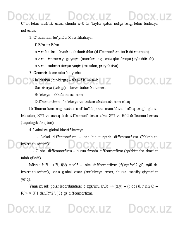 C^∞, lekin analitik emas, chunki  x=0 da Taylor  qatori  nolga teng, lekin funksiya
nol emas.
2. O‘lchamlar bo‘yicha klassifikatsiya:
   - f: R^n → R^m
   - n = m bo‘lsa – kvadrat akslantishlar (diffeomorfizm bo‘lishi mumkin)
   - n > m – immersiyaga yaqin (masalan, egri chiziqlar fazoga joylashtirish)
   - n < m – submersionga yaqin (masalan, proyeksiya)
3. Geometrik xossalar bo‘yicha:
   - In‘eksiya (bir-birga) – f(a)=f(b)  ⇒  a=b
   - Sur‘eksiya (ustiga) – tasvir butun kodomen
   - Bi‘eksiya – ikkala xossa ham
   - Diffeomorfizm – bi‘eksiya va teskari akslantish ham silliq
Diffeomorfizm   eng   kuchli   sinf   bo‘lib,   ikki   manifoldni   “silliq   teng”   qiladi.
Masalan,  R^2  va  ochiq   disk   diffeomorf,  lekin  sfera  S^2  va  R^2  diffeomorf  emas
(topologik farq bor).
4. Lokal va global klassifikatsiya:
      -   Lokal   diffeomorfizm   –   har   bir   nuqtada   diffeomorfizm   (Yakobian
invertlanuvchan)
     - Global diffeomorfizm – butun fazoda diffeomorfizm (qo'shimcha shartlar
talab qiladi)
Misol:   f:   R   →   R,   f(x)   =   x^3   –   lokal   diffeomorfizm   (f'(x)=3x^2   ≥0,   x≠0   da
invertlanuvchan),   lekin   global   emas   (sur‘eksiya   emas,   chunki   manfiy   qiymatlar
yo‘q).
Yana misol: polar koordinatalar o‘zgarishi (r,θ) → (x,y) = (r cos θ, r sin θ) –
R^+ × S^1 dan R^2 \ {0} ga diffeomorfizm. 