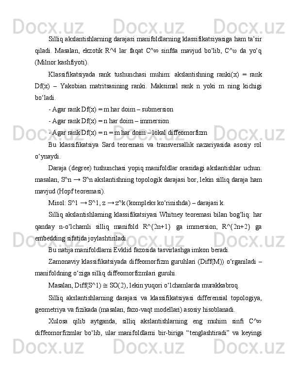 Silliq akslantishlarning darajasi manifoldlarning klassifikatsiyasiga ham ta’sir
qiladi.   Masalan,   ekzotik   R^4   lar   faqat   C^∞   sinfda   mavjud   bo‘lib,   C^ω   da   yo‘q
(Milnor kashfiyoti).
Klassifikatsiyada   rank   tushunchasi   muhim:   akslantishning   ranki(x)   =   rank
Df(x)   –   Yakobian   matritsasining   ranki.   Maksimal   rank   n   yoki   m   ning   kichigi
bo‘ladi.
- Agar rank Df(x) = m har doim – submersion
- Agar rank Df(x) = n har doim – immersion
- Agar rank Df(x) = n = m har doim – lokal diffeomorfizm
Bu   klassifikatsiya   Sard   teoremasi   va   transversallik   nazariyasida   asosiy   rol
o‘ynaydi.
Daraja (degree) tushunchasi  yopiq manifoldlar orasidagi  akslantishlar uchun:
masalan, S^n → S^n akslantishning topologik darajasi bor, lekin silliq daraja ham
mavjud (Hopf teoremasi).
Misol: S^1 → S^1, z → z^k (kompleks ko‘rinishda) – darajasi k.
Silliq akslantishlarning klassifikatsiyasi  Whitney teoremasi bilan bog‘liq: har
qanday   n-o‘lchamli   silliq   manifold   R^{2n+1}   ga   immersion,   R^{2n+2}   ga
embedding sifatida joylashtiriladi.
Bu natija manifoldlarni Evklid fazosida tasvirlashga imkon beradi.
Zamonaviy klassifikatsiyada diffeomorfizm guruhlari (Diff(M)) o‘rganiladi –
manifoldning o‘ziga silliq diffeomorfizmlari guruhi.
Masalan, Diff(S^1)  ≅  SO(2), lekin yuqori o‘lchamlarda murakkabroq.
Silliq   akslantishlarning   darajasi   va   klassifikatsiyasi   differensial   topologiya,
geometriya va fizikada (masalan, fazo-vaqt modellari) asosiy hisoblanadi.
Xulosa   qilib   aytganda,   silliq   akslantishlarning   eng   muhim   sinfi   C^∞
diffeomorfizmlar   bo‘lib,   ular   manifoldlarni   bir-biriga   “tenglashtiradi”   va   keyingi 