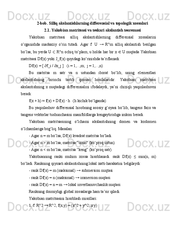 2-bob. Silliq akslantishlarning differensial va topologik xossalari
2.1. Yakobian matritsasi va teskari akslantish teoremasi
Yakobian   matritsasi   silliq   akslantishlarning   differensial   xossalarini
o‘rganishda   markaziy   o‘rin   tutadi.   Agar   f:   U   →   R^m   silliq   akslantish   berilgan
bo‘lsa, bu yerda U  ⊂  R^n ochiq to‘plam, u holda har bir x  ∈  U nuqtada Yakobian
matritsasi Df(x) yoki J_f(x) quyidagi ko‘rinishda ta’riflanadi:
Df(x) = [ ∂f_i / ∂x_j ]   (i = 1,...,m;  j = 1,...,n)
Bu   matritsa   m   satr   va   n   ustundan   iborat   bo‘lib,   uning   elementlari
akslantishning   birinchi   tartib   qisman   hosilalaridir.   Yakobian   matritsasi
akslantishning   x   nuqtadagi   differensialini   ifodalaydi,   ya’ni   chiziqli   yaqinlashuvni
beradi:
f(x + h) ≈ f(x) + Df(x) · h   (h kichik bo‘lganda)
Bu yaqinlashuv differensial  hisobning asosiy g‘oyasi  bo‘lib, tangens fazo va
tangens vektorlar tushunchasini manifoldlarga kengaytirishga imkon beradi.
Yakobian   matritsasining   o‘lchami   akslantishning   domen   va   kodomen
o‘lchamlariga bog‘liq. Masalan:
- Agar n = m bo‘lsa, Df(x) kvadrat matritsa bo‘ladi.
- Agar n > m bo‘lsa, matritsa “uzun” (ko‘proq ustun).
- Agar n < m bo‘lsa, matritsa “keng” (ko‘proq satr).
Yakobianning   ranki   muhim   xossa   hisoblanadi.   rank   Df(x)   ≤   min(n,   m)
bo‘ladi. Rankning qiymati akslantishning lokal xatti-harakatini belgilaydi:
- rank Df(x) = m (maksimal) → submersion nuqtasi
- rank Df(x) = n (maksimal) → immersion nuqtasi
- rank Df(x) = n = m → lokal invertlanuvchanlik nuqtasi
Rankning doimiyligi global xossalarga ham ta’sir qiladi.
Yakobian matritsasini hisoblash misollari:
1. f: R^2 → R^2, f(x,y) = (x^2 + y^2, x y) 