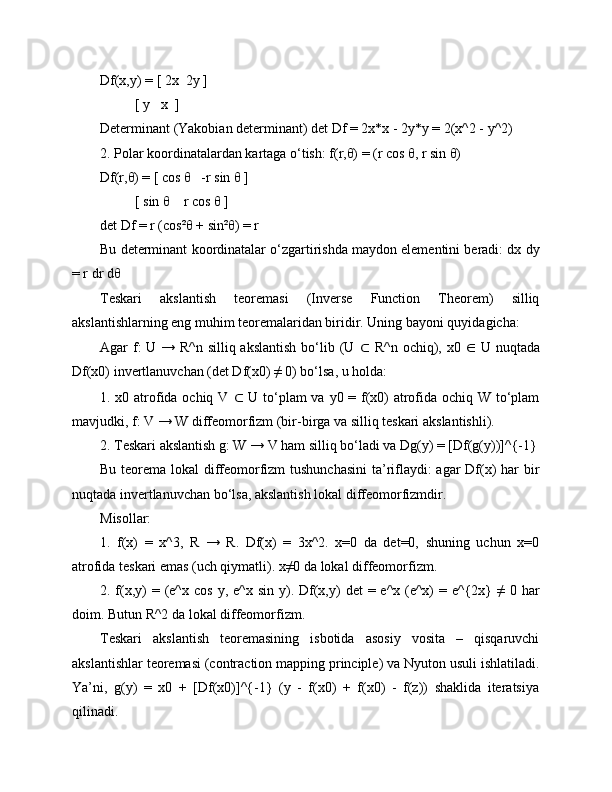 Df(x,y) = [ 2x  2y ]
          [ y   x  ]
Determinant (Yakobian determinant) det Df = 2x*x - 2y*y = 2(x^2 - y^2)
2. Polar koordinatalardan kartaga o‘tish: f(r,θ) = (r cos θ, r sin θ)
Df(r,θ) = [ cos θ   -r sin θ ]
          [ sin θ    r cos θ ]
det Df = r (cos²θ + sin²θ) = r
Bu determinant koordinatalar o‘zgartirishda maydon elementini beradi: dx dy
= r dr dθ
Teskari   akslantish   teoremasi   (Inverse   Function   Theorem)   silliq
akslantishlarning eng muhim teoremalaridan biridir. Uning bayoni quyidagicha:
Agar f: U → R^n silliq akslantish  bo‘lib (U   ⊂   R^n ochiq), x0   ∈   U nuqtada
Df(x0) invertlanuvchan (det Df(x0) ≠ 0) bo‘lsa, u holda:
1. x0 atrofida ochiq V   ⊂   U to‘plam  va y0 = f(x0)  atrofida ochiq W to‘plam
mavjudki, f: V → W diffeomorfizm (bir-birga va silliq teskari akslantishli).
2. Teskari akslantish g: W → V ham silliq bo‘ladi va Dg(y) = [Df(g(y))]^{-1}
Bu teorema lokal  diffeomorfizm  tushunchasini  ta’riflaydi:  agar  Df(x) har bir
nuqtada invertlanuvchan bo‘lsa, akslantish lokal diffeomorfizmdir.
Misollar:
1.   f(x)   =   x^3,   R   →   R.   Df(x)   =   3x^2.   x=0   da   det=0,   shuning   uchun   x=0
atrofida teskari emas (uch qiymatli). x≠0 da lokal diffeomorfizm.
2. f(x,y)   =  (e^x  cos  y,  e^x  sin  y).  Df(x,y)  det   = e^x  (e^x)  = e^{2x}  ≠  0  har
doim. Butun R^2 da lokal diffeomorfizm.
Teskari   akslantish   teoremasining   isbotida   asosiy   vosita   –   qisqaruvchi
akslantishlar teoremasi (contraction mapping principle) va Nyuton usuli ishlatiladi.
Ya’ni,   g(y)   =   x0   +   [Df(x0)]^{-1}   (y   -   f(x0)   +   f(x0)   -   f(z))   shaklida   iteratsiya
qilinadi. 