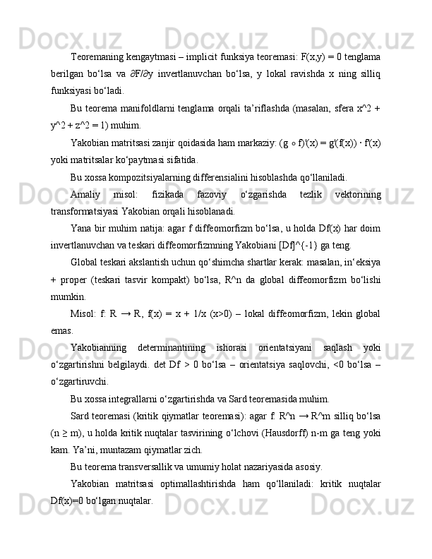 Teoremaning kengaytmasi – implicit funksiya teoremasi: F(x,y) = 0 tenglama
berilgan   bo‘lsa   va   ∂F/∂y   invertlanuvchan   bo‘lsa,   y   lokal   ravishda   x   ning   silliq
funksiyasi bo‘ladi.
Bu  teorema  manifoldlarni   tenglama orqali   ta’riflashda   (masalan,  sfera  x^2 +
y^2 + z^2 = 1) muhim.
Yakobian matritsasi zanjir qoidasida ham markaziy: (g  ∘  f)'(x) = g'(f(x)) · f'(x)
yoki matritsalar ko‘paytmasi sifatida.
Bu xossa kompozitsiyalarning differensialini hisoblashda qo‘llaniladi.
Amaliy   misol:   fizikada   fazoviy   o‘zgarishda   tezlik   vektorining
transformatsiyasi Yakobian orqali hisoblanadi.
Yana bir muhim natija: agar f diffeomorfizm bo‘lsa, u holda Df(x) har doim
invertlanuvchan va teskari diffeomorfizmning Yakobiani [Df]^{-1} ga teng.
Global teskari akslantish uchun qo‘shimcha shartlar kerak: masalan, in‘eksiya
+   proper   (teskari   tasvir   kompakt)   bo‘lsa,   R^n   da   global   diffeomorfizm   bo‘lishi
mumkin.
Misol:   f:   R   →   R,   f(x)   =   x   +   1/x   (x>0)   –   lokal   diffeomorfizm,   lekin   global
emas.
Yakobianning   determinantining   ishorasi   orientatsiyani   saqlash   yoki
o‘zgartirishni   belgilaydi.   det   Df   >   0   bo‘lsa   –   orientatsiya   saqlovchi,   <0   bo‘lsa   –
o‘zgartiruvchi.
Bu xossa integrallarni o‘zgartirishda va Sard teoremasida muhim.
Sard teoremasi (kritik qiymatlar teoremasi): agar f: R^n → R^m silliq bo‘lsa
(n ≥ m), u holda kritik nuqtalar tasvirining o‘lchovi (Hausdorff) n-m ga teng yoki
kam. Ya’ni, muntazam qiymatlar zich.
Bu teorema transversallik va umumiy holat nazariyasida asosiy.
Yakobian   matritsasi   optimallashtirishda   ham   qo‘llaniladi:   kritik   nuqtalar
Df(x)=0 bo‘lgan nuqtalar. 