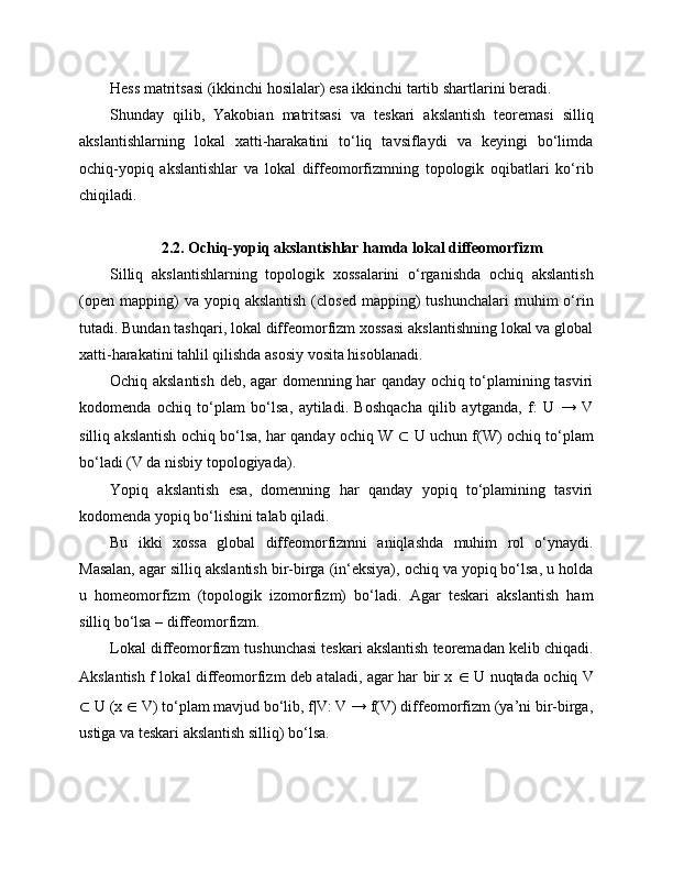 Hess matritsasi (ikkinchi hosilalar) esa ikkinchi tartib shartlarini beradi.
Shunday   qilib,   Yakobian   matritsasi   va   teskari   akslantish   teoremasi   silliq
akslantishlarning   lokal   xatti-harakatini   to‘liq   tavsiflaydi   va   keyingi   bo‘limda
ochiq-yopiq   akslantishlar   va   lokal   diffeomorfizmning   topologik   oqibatlari   ko‘rib
chiqiladi.
2.2. Ochiq-yopiq akslantishlar hamda lokal diffeomorfizm
Silliq   akslantishlarning   topologik   xossalarini   o‘rganishda   ochiq   akslantish
(open   mapping)  va  yopiq  akslantish  (closed   mapping)  tushunchalari   muhim  o‘rin
tutadi. Bundan tashqari, lokal diffeomorfizm xossasi akslantishning lokal va global
xatti-harakatini tahlil qilishda asosiy vosita hisoblanadi.
Ochiq akslantish deb, agar domenning har qanday ochiq to‘plamining tasviri
kodomenda   ochiq   to‘plam   bo‘lsa,   aytiladi.   Boshqacha   qilib   aytganda,   f:   U   →   V
silliq akslantish ochiq bo‘lsa, har qanday ochiq W   ⊂   U uchun f(W) ochiq to‘plam
bo‘ladi (V da nisbiy topologiyada).
Yopiq   akslantish   esa,   domenning   har   qanday   yopiq   to‘plamining   tasviri
kodomenda yopiq bo‘lishini talab qiladi.
Bu   ikki   xossa   global   diffeomorfizmni   aniqlashda   muhim   rol   o‘ynaydi.
Masalan, agar silliq akslantish bir-birga (in‘eksiya), ochiq va yopiq bo‘lsa, u holda
u   homeomorfizm   (topologik   izomorfizm)   bo‘ladi.   Agar   teskari   akslantish   ham
silliq bo‘lsa – diffeomorfizm.
Lokal diffeomorfizm tushunchasi teskari akslantish teoremadan kelib chiqadi.
Akslantish f lokal diffeomorfizm deb ataladi, agar har bir x   ∈   U nuqtada ochiq V
⊂  U (x  ∈  V) to‘plam mavjud bo‘lib, f|V: V → f(V) diffeomorfizm (ya’ni bir-birga,
ustiga va teskari akslantish silliq) bo‘lsa. 