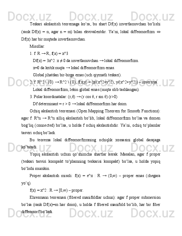Teskari   akslantish   teoremaga   ko‘ra,   bu   shart   Df(x)   invertlanuvchan   bo‘lishi
(rank   Df(x)   =   n,   agar   n   =   m)   bilan   ekvivalentdir.   Ya’ni,   lokal   diffeomorfizm   ⇔
Df(x) har bir nuqtada invertlanuvchan.
Misollar:
1. f: R → R, f(x) = x^3  
   Df(x) = 3x^2. x ≠ 0 da invertlanuvchan → lokal diffeomorfizm.  
   x=0 da kritik nuqta → lokal diffeomorfizm emas.  
   Global jihatdan bir-birga emas (uch qiymatli teskari).
2. f: R^2 \ {0} → R^2 \ {0}, f(x,y) = (x/(x^2+y^2), y/(x^2+y^2)) – inversiya.  
   Lokal diffeomorfizm, lekin global emas (nuqta olib tashlangan).
3. Polar koordinatalar: (r,θ) → (r cos θ, r sin θ) (r>0)  
   Df determinant = r > 0 → lokal diffeomorfizm har doim.
Ochiq akslantish teoremasi (Open Mapping Theorem for Smooth Functions):
agar  f:  R^n  → R^n  silliq  akslantish  bo‘lib, lokal   diffeomorfizm  bo‘lsa  va  domen
bog‘liq  (connected)   bo‘lsa,  u  holda  f   ochiq  akslantishdir.  Ya’ni,  ochiq  to‘plamlar
tasviri ochiq bo‘ladi.
Bu   teorema   lokal   diffeomorfizmning   ochiqlik   xossasini   global   darajaga
ko‘taradi.
Yopiq   akslantish   uchun   qo‘shimcha   shartlar   kerak.   Masalan,   agar   f   proper
(teskari   tasviri   kompakt   to‘plamning   teskarisi   kompakt)   bo‘lsa,   u   holda   yopiq
bo‘lishi mumkin.
Proper   akslantish   misoli:   f(x)   =   e^x   :   R   →   (0,∞)   –   proper   emas   (chegara
yo‘q).  
f(x) = x^2 : R → [0,∞) – proper.
Ehresmann   teoremasi   (fibered  manifoldlar   uchun):   agar   f   proper   submersion
bo‘lsa   (rank   Df(x)=m   har   doim),   u   holda   f   fibered   manifold   bo‘lib,   har   bir   fiber
diffeomorf bo‘ladi. 