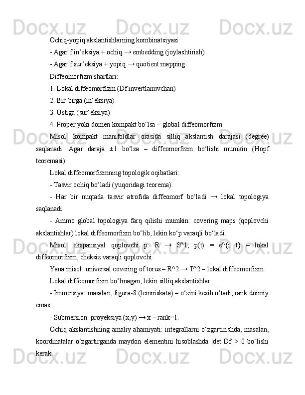 Ochiq-yopiq akslantishlarning kombinatsiyasi:
- Agar f in‘eksiya + ochiq → embedding (joylashtirish)
- Agar f sur‘eksiya + yopiq → quotient mapping
Diffeomorfizm shartlari:
1. Lokal diffeomorfizm (Df invertlanuvchan)
2. Bir-birga (in‘eksiya)
3. Ustiga (sur‘eksiya)
4. Proper yoki domen kompakt bo‘lsa – global diffeomorfizm
Misol:   kompakt   manifoldlar   orasida   silliq   akslantish   darajasi   (degree)
saqlanadi.   Agar   daraja   ±1   bo‘lsa   –   diffeomorfizm   bo‘lishi   mumkin   (Hopf
teoremasi).
Lokal diffeomorfizmning topologik oqibatlari:
- Tasvir ochiq bo‘ladi (yuqoridagi teorema).
-   Har   bir   nuqtada   tasvir   atrofida   diffeomorf   bo‘ladi   →   lokal   topologiya
saqlanadi.
-   Ammo   global   topologiya   farq   qilishi   mumkin:   covering   maps   (qoplovchi
akslantishlar) lokal diffeomorfizm bo‘lib, lekin ko‘p varaqli bo‘ladi.
Misol:   ekspansiyal   qoplovchi   p:   R   →   S^1,   p(t)   =   e^{i   t}   –   lokal
diffeomorfizm, cheksiz varaqli qoplovchi.
Yana misol: universal covering of torus – R^2 → T^2 – lokal diffeomorfizm.
Lokal diffeomorfizm bo‘lmagan, lekin silliq akslantishlar:
- Immersiya: masalan, figura-8 (lemniskata) – o‘zini kesib o‘tadi, rank doimiy
emas.
- Submersion: proyeksiya (x,y) → x – rank=1.
Ochiq akslantishning amaliy ahamiyati: integrallarni o‘zgartirishda, masalan,
koordinatalar   o‘zgartirganda   maydon   elementini   hisoblashda   |det   Df|   >  0   bo‘lishi
kerak. 