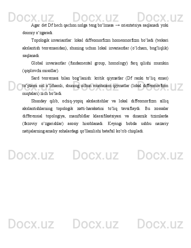 Agar det Df hech qachon nolga teng bo‘lmasa → orientatsiya saqlanadi yoki
doimiy o‘zgaradi.
Topologik   invariantlar:   lokal   diffeomorfizm   homeomorfizm   bo‘ladi   (teskari
akslantish   teoremasidan),   shuning   uchun   lokal   invariantlar   (o‘lcham,   bog‘liqlik)
saqlanadi.
Global   invariantlar   (fundamental   group,   homology)   farq   qilishi   mumkin
(qoplovchi misollar).
Sard   teoremasi   bilan   bog‘lanish:   kritik   qiymatlar   (Df   ranki   to‘liq   emas)
to‘plami   nol   o‘lchamli,  shuning   uchun   muntazam   qiymatlar   (lokal   diffeomorfizm
nuqtalari) zich bo‘ladi.
Shunday   qilib,   ochiq-yopiq   akslantishlar   va   lokal   diffeomorfizm   silliq
akslantishlarning   topologik   xatti-harakatini   to‘liq   tavsiflaydi.   Bu   xossalar
differensial   topologiya,   manifoldlar   klassifikatsiyasi   va   dinamik   tizimlarda
(fazoviy   o‘zgarishlar)   asosiy   hisoblanadi.   Keyingi   bobda   ushbu   nazariy
natijalarning amaliy sohalardagi qo‘llanilishi batafsil ko‘rib chiqiladi. 