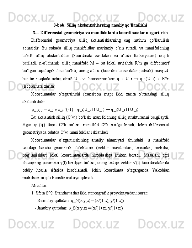 3-bob. Silliq akslantishlarning amaliy qo'llanilishi
3.1. Differensial geometriya va manifoldlarda koordinatalar o'zgartirish
Differensial   geometriya   silliq   akslantishlarning   eng   muhim   qo‘llanilish
sohasidir.   Bu   sohada   silliq   manifoldlar   markaziy   o‘rin   tutadi,   va   manifoldning
ta’rifi   silliq   akslantishlar   (koordinata   xaritalari   va   o‘tish   funksiyalari)   orqali
beriladi.   n-o‘lchamli   silliq   manifold   M   –   bu   lokal   ravishda   R^n   ga   diffeomorf
bo‘lgan   topologik   fazo   bo‘lib,   uning   atlası   (koordinata   xaritalar   jadvali)   mavjud:
har   bir   nuqtada   ochiq   atrofi   U_i   va   homeomorfizm   φ_i:   U_i   →   φ_i(U_i)   ⊂   R^n
(koordinata xarita).
Koordinatalar   o‘zgartirishi   (transition   map)   ikki   xarita   o‘rtasidagi   silliq
akslantishdir:
ψ_{ij} = φ_j  ∘  φ_i^{-1} : φ_i(U_i ∩ U_j) → φ_j(U_i ∩ U_j)
Bu akslantish silliq (C^∞) bo‘lishi manifoldning silliq strukturasini belgilaydi.
Agar   ψ_{ij}   faqat   C^k   bo‘lsa,   manifold   C^k   sinfga   kiradi,   lekin   differensial
geometriyada odatda C^∞ manifoldlar ishlatiladi.
Koordinatalar   o‘zgartirishining   amaliy   ahamiyati   shundaki,   u   manifold
ustidagi   barcha   geometrik   ob‘ektlarni   (vektor   maydonlari,   tensorlar,   metrika,
bog‘lanishlar)   lokal   koordinatalarda   hisoblashga   imkon   beradi.   Masalan,   egri
chiziqning parametri γ(t) berilgan bo‘lsa, uning tezligi vektor γ'(t) koordinatalarda
oddiy   hosila   sifatida   hisoblanadi,   lekin   koordinata   o‘zgarganda   Yakobian
matritsasi orqali transformatsiya qilinadi.
Misollar:
1. Sfera S^2. Standart atlas ikki stereografik proyeksiyadan iborat:
   - Shimoliy qutbdan: φ_N(x,y,z) = (x/(1-z), y/(1-z))
   - Janubiy qutbdan: φ_S(x,y,z) = (x/(1+z), y/(1+z)) 