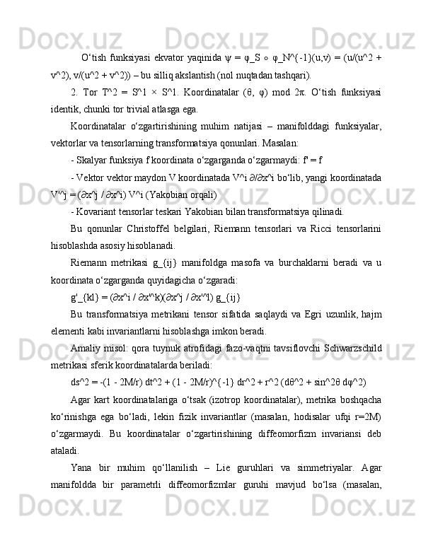      O‘tish   funksiyasi   ekvator   yaqinida   ψ   =   φ_S   ∘   φ_N^{-1}(u,v)   =   (u/(u^2   +
v^2), v/(u^2 + v^2)) – bu silliq akslantish (nol nuqtadan tashqari).
2.   Tor   T^2   =   S^1   ×   S^1.   Koordinatalar   (θ,   φ)   mod   2π.   O‘tish   funksiyasi
identik, chunki tor trivial atlasga ega.
Koordinatalar   o‘zgartirishining   muhim   natijasi   –   manifolddagi   funksiyalar,
vektorlar va tensorlarning transformatsiya qonunlari. Masalan:
- Skalyar funksiya f koordinata o‘zgarganda o‘zgarmaydi: f' = f
- Vektor vektor maydon V koordinatada V^i ∂/∂x^i bo‘lib, yangi koordinatada
V'^j = (∂x^j / ∂x^i) V^i (Yakobian orqali)
- Kovariant tensorlar teskari Yakobian bilan transformatsiya qilinadi.
Bu   qonunlar   Christoffel   belgilari,   Riemann   tensorlari   va   Ricci   tensorlarini
hisoblashda asosiy hisoblanadi.
Riemann   metrikasi   g_{ij}   manifoldga   masofa   va   burchaklarni   beradi   va   u
koordinata o‘zgarganda quyidagicha o‘zgaradi:
g'_{kl} = (∂x^i / ∂x'^k)(∂x^j / ∂x'^l) g_{ij}
Bu   transformatsiya   metrikani   tensor   sifatida   saqlaydi   va   Egri   uzunlik,   hajm
elementi kabi invariantlarni hisoblashga imkon beradi.
Amaliy misol: qora tuynuk atrofidagi fazo-vaqtni tavsiflovchi Schwarzschild
metrikasi sferik koordinatalarda beriladi:
ds^2 = -(1 - 2M/r) dt^2 + (1 - 2M/r)^{-1} dr^2 + r^2 (dθ^2 + sin^2θ dφ^2)
Agar   kart   koordinatalariga  o‘tsak   (izotrop   koordinatalar),  metrika  boshqacha
ko‘rinishga   ega   bo‘ladi,   lekin   fizik   invariantlar   (masalan,   hodisalar   ufqi   r=2M)
o‘zgarmaydi.   Bu   koordinatalar   o‘zgartirishining   diffeomorfizm   invariansi   deb
ataladi.
Yana   bir   muhim   qo‘llanilish   –   Lie   guruhlari   va   simmetriyalar.   Agar
manifoldda   bir   parametrli   diffeomorfizmlar   guruhi   mavjud   bo‘lsa   (masalan, 