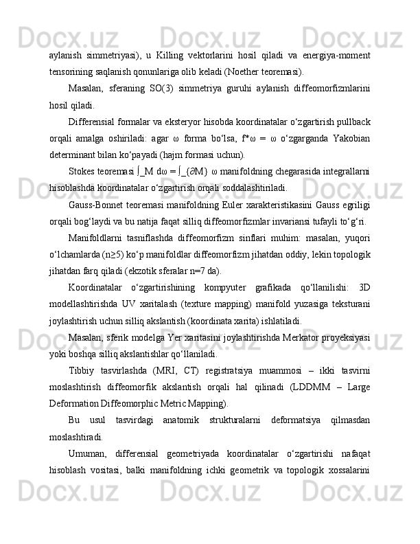 aylanish   simmetriyasi),   u   Killing   vektorlarini   hosil   qiladi   va   energiya-moment
tensorining saqlanish qonunlariga olib keladi (Noether teoremasi).
Masalan,   sferaning   SO(3)   simmetriya   guruhi   aylanish   diffeomorfizmlarini
hosil qiladi.
Differensial formalar va eksteryor hisobda koordinatalar o‘zgartirish pullback
orqali   amalga   oshiriladi:   agar   ω   forma   bo‘lsa,   f*ω   =   ω   o‘zgarganda   Yakobian
determinant bilan ko‘payadi (hajm formasi uchun).
Stokes teoremasi ∫_M dω = ∫_{∂M} ω manifoldning chegarasida integrallarni
hisoblashda koordinatalar o‘zgartirish orqali soddalashtiriladi.
Gauss-Bonnet  teoremasi  manifoldning Euler  xarakteristikasini  Gauss  egriligi
orqali bog‘laydi va bu natija faqat silliq diffeomorfizmlar invariansi tufayli to‘g‘ri.
Manifoldlarni   tasniflashda   diffeomorfizm   sinflari   muhim:   masalan,   yuqori
o‘lchamlarda (n≥5) ko‘p manifoldlar diffeomorfizm jihatdan oddiy, lekin topologik
jihatdan farq qiladi (ekzotik sferalar n=7 da).
Koordinatalar   o‘zgartirishining   kompyuter   grafikada   qo‘llanilishi:   3D
modellashtirishda   UV   xaritalash   (texture   mapping)   manifold   yuzasiga   teksturani
joylashtirish uchun silliq akslantish (koordinata xarita) ishlatiladi.
Masalan, sferik modelga Yer xaritasini joylashtirishda Merkator proyeksiyasi
yoki boshqa silliq akslantishlar qo‘llaniladi.
Tibbiy   tasvirlashda   (MRI,   CT)   registratsiya   muammosi   –   ikki   tasvirni
moslashtirish   diffeomorfik   akslantish   orqali   hal   qilinadi   (LDDMM   –   Large
Deformation Diffeomorphic Metric Mapping).
Bu   usul   tasvirdagi   anatomik   strukturalarni   deformatsiya   qilmasdan
moslashtiradi.
Umuman,   differensial   geometriyada   koordinatalar   o‘zgartirishi   nafaqat
hisoblash   vositasi,   balki   manifoldning   ichki   geometrik   va   topologik   xossalarini 