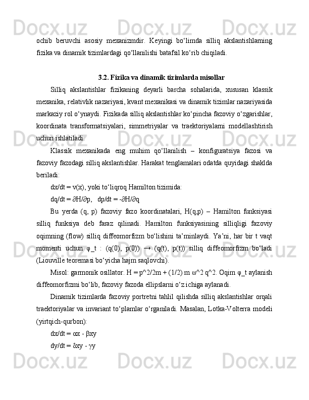 ochib   beruvchi   asosiy   mexanizmdir.   Keyingi   bo‘limda   silliq   akslantishlarning
fizika va dinamik tizimlardagi qo‘llanilishi batafsil ko‘rib chiqiladi.
3.2. Fizika va dinamik tizimlarda misollar
Silliq   akslantishlar   fizikaning   deyarli   barcha   sohalarida,   xususan   klassik
mexanika, relativlik nazariyasi, kvant mexanikasi va dinamik tizimlar nazariyasida
markaziy rol o‘ynaydi. Fizikada silliq akslantishlar ko‘pincha fazoviy o‘zgarishlar,
koordinata   transformatsiyalari,   simmetriyalar   va   traektoriyalarni   modellashtirish
uchun ishlatiladi.
Klassik   mexanikada   eng   muhim   qo‘llanilish   –   konfiguratsiya   fazosi   va
fazoviy fazodagi silliq akslantishlar. Harakat tenglamalari odatda quyidagi shaklda
beriladi:
dx/dt = v(x), yoki to‘liqroq Hamilton tizimida:
dq/dt = ∂H/∂p,   dp/dt = -∂H/∂q
Bu   yerda   (q,   p)   fazoviy   fazo   koordinatalari,   H(q,p)   –   Hamilton   funksiyasi
silliq   funksiya   deb   faraz   qilinadi.   Hamilton   funksiyasining   silliqligi   fazoviy
oqimning   (flow)   silliq   diffeomorfizm   bo‘lishini   ta’minlaydi.   Ya’ni,   har   bir   t   vaqt
momenti   uchun   φ_t   :   (q(0),   p(0))   →   (q(t),   p(t))   silliq   diffeomorfizm   bo‘ladi
(Liouville teoremasi bo‘yicha hajm saqlovchi).
Misol: garmonik osillator. H = p^2/2m + (1/2) m ω^2 q^2. Oqim φ_t aylanish
diffeomorfizmi bo‘lib, fazoviy fazoda ellipslarni o‘z ichiga aylanadi.
Dinamik tizimlarda fazoviy portretni  tahlil  qilishda  silliq akslantishlar  orqali
traektoriyalar va invariant to‘plamlar o‘rganiladi. Masalan, Lotka-Volterra modeli
(yirtqich-qurbon):
dx/dt = αx - βxy
dy/dt = δxy - γy 