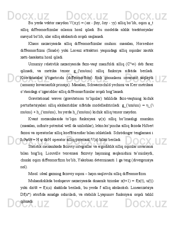 Bu yerda vektor maydon V(x,y) = (αx - βxy, δxy - γy) silliq bo‘lib, oqim φ_t
silliq   diffeomorfizmlar   oilasini   hosil   qiladi.   Bu   modelda   siklik   traektoriyalar
mavjud bo‘lib, ular silliq akslantish orqali saqlanadi.
Khaos   nazariyasida   silliq   diffeomorfizmlar   muhim:   masalan,   Horseshoe
diffeomorfizmi   (Smale)   yoki   Lorenz   attraktori   yaqinidagi   silliq   oqimlar   xaotik
xatti-harakatni hosil qiladi.
Umumiy   relativlik   nazariyasida   fazo-vaqt   manifoldi   silliq   (C^∞)   deb   faraz
qilinadi,   va   metrika   tensor   g_{\mu\nu}   silliq   funksiya   sifatida   beriladi.
Koordinatalar   o‘zgartirishi   (diffeomorfizm)   fizik   qonunlarni   invariant   saqlaydi
(umumiy kovariantlik prinsipi). Masalan, Schwarzschild yechimi va Kerr metrikasi
o‘rtasidagi o‘zgarishlar silliq diffeomorfizmlar orqali bog‘lanadi.
Gravitational   waves   (gravitatsion   to‘lqinlar)   tahlilida   fazo-vaqtning   kichik
perturbatsiyalari   silliq   akslantishlar   sifatida   modellashtiriladi:   g_{\mu\nu}   =   η_{\
mu\nu} + h_{\mu\nu}, bu yerda h_{\mu\nu} kichik silliq tensor maydon.
Kvant   mexanikasida   to‘lqin   funksiyasi   ψ(x)   silliq   bo‘lmasligi   mumkin
(masalan, infinite potential well da uzilishlar), lekin ko‘pincha silliq fazoda Hilbert
fazosi va operatorlar silliq koeffitsientlar bilan ishlatiladi. Schrödinger tenglamasi i
ħ ∂ψ/∂t = H ψ da H operator silliq potensial V(x) bilan beriladi.
Statistik mexanikada fazoviy integrallar va ergodiklik silliq oqimlar invariansi
bilan   bog‘liq.   Liouville   teoremasi   fazoviy   hajmning   saqlanishini   ta’minlaydi,
chunki oqim diffeomorfizm bo‘lib, Yakobian determinanti 1 ga teng (divergensiya
nol).
Misol: ideal gazning fazoviy oqimi – hajm saqlovchi silliq diffeomorfizm.
Muhandislikda boshqaruv nazariyasida dinamik tizimlar x(t+1) = f(x(t), u(t))
yoki   dx/dt   =   f(x,u)   shaklida   beriladi,   bu   yerda   f   silliq   akslantish.   Linearizatsiya
Df(x*)   atrofida   amalga   oshiriladi,   va   stabilik   Lyapunov   funksiyasi   orqali   tahlil
qilinadi. 