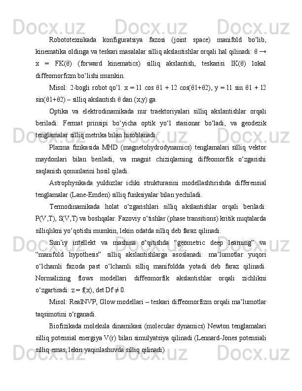 Robototexnikada   konfiguratsiya   fazosi   (joint   space)   manifold   bo‘lib,
kinematika oldinga va teskari masalalar silliq akslantishlar orqali hal qilinadi: θ →
x   =   FK(θ)   (forward   kinematics)   silliq   akslantish,   teskarisi   IK(θ)   lokal
diffeomorfizm bo‘lishi mumkin.
Misol:  2-bogli   robot   qo‘l.  x =  l1 cos  θ1  + l2  cos(θ1+θ2), y  = l1  sin  θ1 +  l2
sin(θ1+θ2) – silliq akslantish θ dan (x,y) ga.
Optika   va   elektrodinamikada   nur   traektoriyalari   silliq   akslantishlar   orqali
beriladi:   Fermat   prinsipi   bo‘yicha   optik   yo‘l   stasionar   bo‘ladi,   va   geodezik
tenglamalar silliq metrika bilan hisoblanadi.
Plazma   fizikasida   MHD   (magnetohydrodynamics)   tenglamalari   silliq   vektor
maydonlari   bilan   beriladi,   va   magnit   chiziqlarning   diffeomorfik   o‘zgarishi
saqlanish qonunlarini hosil qiladi.
Astrophysikada   yulduzlar   ichki   strukturasini   modellashtirishda   differensial
tenglamalar (Lane-Emden) silliq funksiyalar bilan yechiladi.
Termodinamikada   holat   o‘zgarishlari   silliq   akslantishlar   orqali   beriladi:
P(V,T), S(V,T) va boshqalar. Fazoviy o‘tishlar (phase transitions) kritik nuqtalarda
silliqlikni yo‘qotishi mumkin, lekin odatda silliq deb faraz qilinadi.
Sun’iy   intellekt   va   mashina   o‘qitishda   “geometric   deep   learning”   va
“manifold   hypothesis”   silliq   akslantishlarga   asoslanadi:   ma’lumotlar   yuqori
o‘lchamli   fazoda   past   o‘lchamli   silliq   manifoldda   yotadi   deb   faraz   qilinadi.
Normalizing   flows   modellari   diffeomorfik   akslantishlar   orqali   zichlikni
o‘zgartiradi: z = f(x), det Df ≠ 0.
Misol: RealNVP, Glow modellari – teskari diffeomorfizm orqali ma’lumotlar
taqsimotini o‘rganadi.
Biofizikada molekula dinamikasi (molecular dynamics) Newton tenglamalari
silliq potensial energiya V(r) bilan simulyatsiya qilinadi (Lennard-Jones potensiali
silliq emas, lekin yaqinlashuvda silliq qilinadi). 