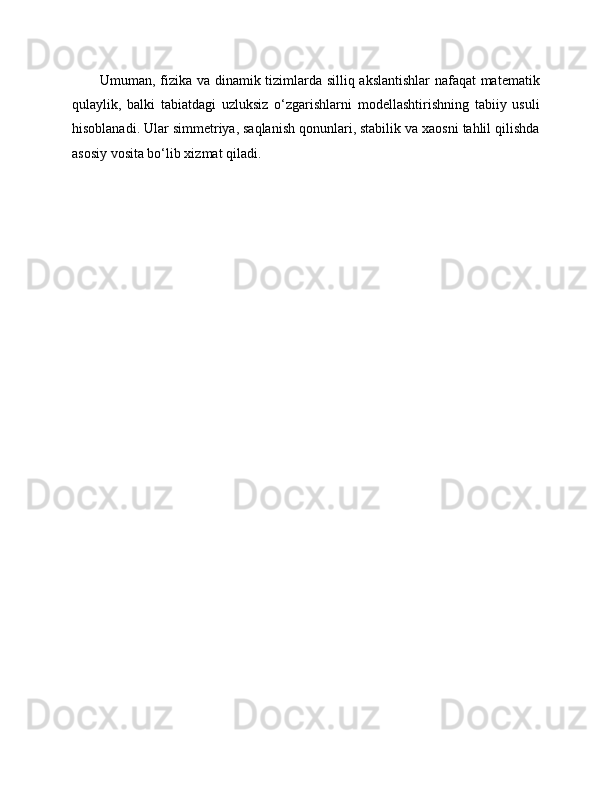Umuman, fizika va dinamik tizimlarda silliq akslantishlar nafaqat matematik
qulaylik,   balki   tabiatdagi   uzluksiz   o‘zgarishlarni   modellashtirishning   tabiiy   usuli
hisoblanadi. Ular simmetriya, saqlanish qonunlari, stabilik va xaosni tahlil qilishda
asosiy vosita bo‘lib xizmat qiladi. 