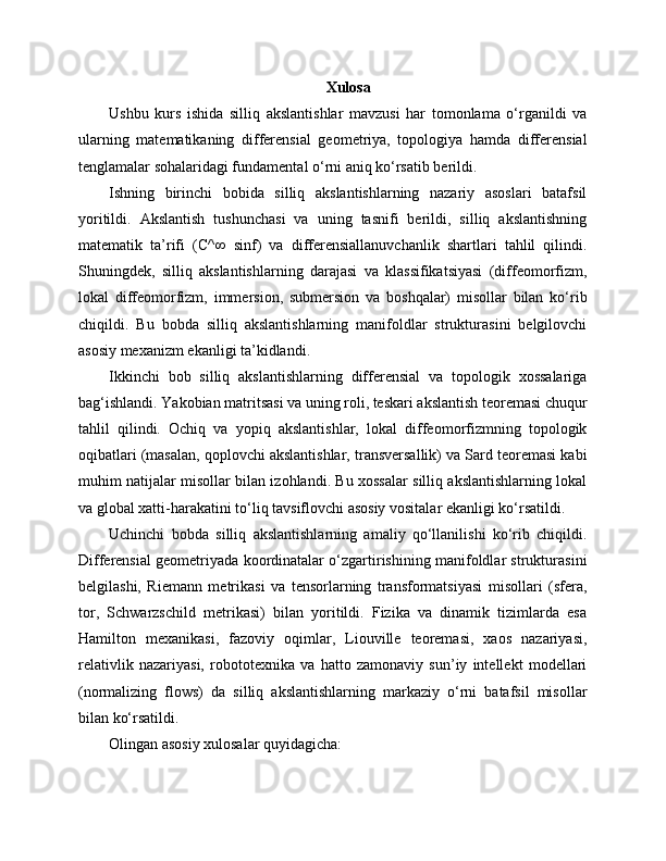 Xulosa
Ushbu   kurs   ishida   silliq   akslantishlar   mavzusi   har   tomonlama   o‘rganildi   va
ularning   matematikaning   differensial   geometriya,   topologiya   hamda   differensial
tenglamalar sohalaridagi fundamental o‘rni aniq ko‘rsatib berildi.
Ishning   birinchi   bobida   silliq   akslantishlarning   nazariy   asoslari   batafsil
yoritildi.   Akslantish   tushunchasi   va   uning   tasnifi   berildi,   silliq   akslantishning
matematik   ta’rifi   (C^∞   sinf)   va   differensiallanuvchanlik   shartlari   tahlil   qilindi.
Shuningdek,   silliq   akslantishlarning   darajasi   va   klassifikatsiyasi   (diffeomorfizm,
lokal   diffeomorfizm,   immersion,   submersion   va   boshqalar)   misollar   bilan   ko‘rib
chiqildi.   Bu   bobda   silliq   akslantishlarning   manifoldlar   strukturasini   belgilovchi
asosiy mexanizm ekanligi ta’kidlandi.
Ikkinchi   bob   silliq   akslantishlarning   differensial   va   topologik   xossalariga
bag‘ishlandi. Yakobian matritsasi va uning roli, teskari akslantish teoremasi chuqur
tahlil   qilindi.   Ochiq   va   yopiq   akslantishlar,   lokal   diffeomorfizmning   topologik
oqibatlari (masalan, qoplovchi akslantishlar, transversallik) va Sard teoremasi kabi
muhim natijalar misollar bilan izohlandi. Bu xossalar silliq akslantishlarning lokal
va global xatti-harakatini to‘liq tavsiflovchi asosiy vositalar ekanligi ko‘rsatildi.
Uchinchi   bobda   silliq   akslantishlarning   amaliy   qo‘llanilishi   ko‘rib   chiqildi.
Differensial geometriyada koordinatalar o‘zgartirishining manifoldlar strukturasini
belgilashi,   Riemann   metrikasi   va   tensorlarning   transformatsiyasi   misollari   (sfera,
tor,   Schwarzschild   metrikasi)   bilan   yoritildi.   Fizika   va   dinamik   tizimlarda   esa
Hamilton   mexanikasi,   fazoviy   oqimlar,   Liouville   teoremasi,   xaos   nazariyasi,
relativlik   nazariyasi,   robototexnika   va   hatto   zamonaviy   sun’iy   intellekt   modellari
(normalizing   flows)   da   silliq   akslantishlarning   markaziy   o‘rni   batafsil   misollar
bilan ko‘rsatildi.
Olingan asosiy xulosalar quyidagicha: 