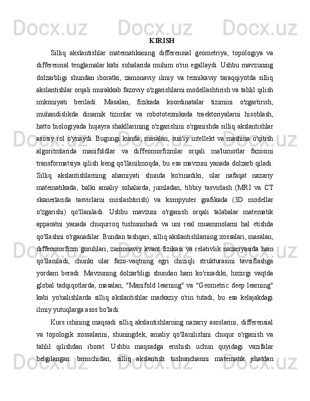 KIRISH
Silliq   akslantishlar   matematikaning   differensial   geometriya,   topologiya   va
differensial tenglamalar kabi sohalarida muhim o'rin egallaydi. Ushbu mavzuning
dolzarbligi   shundan   iboratki,   zamonaviy   ilmiy   va   texnikaviy   taraqqiyotda   silliq
akslantishlar orqali murakkab fazoviy o'zgarishlarni modellashtirish va tahlil qilish
imkoniyati   beriladi.   Masalan,   fizikada   koordinatalar   tizimini   o'zgartirish,
muhandislikda   dinamik   tizimlar   va   robototexnikada   traektoriyalarni   hisoblash,
hatto biologiyada hujayra shakllarining o'zgarishini o'rganishda silliq akslantishlar
asosiy   rol   o'ynaydi.   Bugungi   kunda,   masalan,   sun'iy   intellekt   va   mashina   o'qitish
algoritmlarida   manifoldlar   va   diffeomorfizmlar   orqali   ma'lumotlar   fazosini
transformatsiya qilish keng qo'llanilmoqda, bu esa mavzuni yanada dolzarb qiladi.
Silliq   akslantishlarning   ahamiyati   shunda   ko'rinadiki,   ular   nafaqat   nazariy
matematikada,   balki   amaliy   sohalarda,   jumladan,   tibbiy   tasvirlash   (MRI   va   CT
skanerlarida   tasvirlarni   moslashtirish)   va   kompyuter   grafikada   (3D   modellar
o'zgarishi)   qo'llaniladi.   Ushbu   mavzuni   o'rganish   orqali   talabalar   matematik
apparatni   yanada   chuqurroq   tushunishadi   va   uni   real   muammolarni   hal   etishda
qo'llashni o'rganadilar. Bundan tashqari, silliq akslantishlarning xossalari, masalan,
diffeomorfizm  guruhlari,  zamonaviy   kvant   fizikasi   va  relativlik  nazariyasida  ham
qo'llaniladi,   chunki   ular   fazo-vaqtning   egri   chiziqli   strukturasini   tavsiflashga
yordam   beradi.   Mavzuning   dolzarbligi   shundan   ham   ko'rinadiki,   hozirgi   vaqtda
global   tadqiqotlarda,   masalan,   "Manifold   learning"   va   "Geometric   deep   learning"
kabi   yo'nalishlarda   silliq   akslantishlar   markaziy   o'rin   tutadi,   bu   esa   kelajakdagi
ilmiy yutuqlarga asos bo'ladi.
Kurs   ishining  maqsadi   silliq  akslantishlarning   nazariy  asoslarini,  differensial
va   topologik   xossalarini,   shuningdek,   amaliy   qo'llanilishini   chuqur   o'rganish   va
tahlil   qilishdan   iborat.   Ushbu   maqsadga   erishish   uchun   quyidagi   vazifalar
belgilangan:   birinchidan,   silliq   akslantish   tushunchasini   matematik   jihatdan 