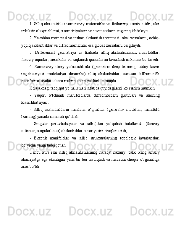 1. Silliq akslantishlar zamonaviy matematika va fizikaning asosiy tilidir; ular
uzluksiz o‘zgarishlarni, simmetriyalarni va invariantlarni eng aniq ifodalaydi.
2. Yakobian matritsasi va teskari akslantish teoremasi lokal xossalarni, ochiq-
yopiq akslantishlar va diffeomorfizmlar esa global xossalarni belgilaydi.
3.   Differensial   geometriya   va   fizikada   silliq   akslantishlarsiz   manifoldlar,
fazoviy oqimlar, metrikalar va saqlanish qonunlarini tavsiflash imkonsiz bo‘lar edi.
4.   Zamonaviy   ilmiy   yo‘nalishlarda   (geometric   deep   learning,   tibbiy   tasvir
registratsiyasi,   molekulyar   dinamika)   silliq   akslantishlar,   xususan   diffeomorfik
transformatsiyalar tobora muhim ahamiyat kasb etmoqda.
Kelajakdagi tadqiqot yo‘nalishlari sifatida quyidagilarni ko‘rsatish mumkin:
-   Yuqori   o‘lchamli   manifoldlarda   diffeomorfizm   guruhlari   va   ularning
klassifikatsiyasi;
-   Silliq   akslantishlarni   mashina   o‘qitishda   (generativ   modellar,   manifold
learning) yanada samarali qo‘llash;
-   Singular   perturbatsiyalar   va   silliqlikni   yo‘qotish   holatlarida   (fazoviy
o‘tishlar, singularliklar) akslantishlar nazariyasini rivojlantirish;
-   Ekzotik   manifoldlar   va   silliq   strukturalarning   topologik   invarianslari
bo‘yicha yangi tadqiqotlar.
Ushbu   kurs   ishi   silliq   akslantishlarning   nafaqat   nazariy,   balki   keng   amaliy
ahamiyatga ega ekanligini yana bir bor tasdiqladi va mavzuni chuqur o‘rganishga
asos bo‘ldi. 