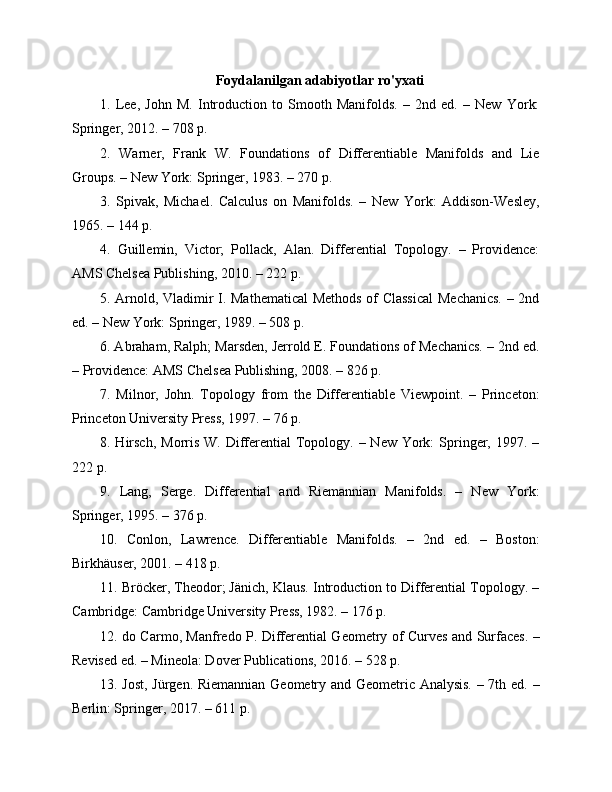 Foydalanilgan adabiyotlar ro'yxati
1.   Lee,   John   M.   Introduction   to   Smooth   Manifolds.   –   2nd   ed.   –   New   York:
Springer, 2012. – 708 p.
2.   Warner,   Frank   W.   Foundations   of   Differentiable   Manifolds   and   Lie
Groups. – New York: Springer, 1983. – 270 p.
3.   Spivak,   Michael.   Calculus   on   Manifolds.   –   New   York:   Addison-Wesley,
1965. – 144 p.
4.   Guillemin,   Victor;   Pollack,   Alan.   Differential   Topology.   –   Providence:
AMS Chelsea Publishing, 2010. – 222 p.
5. Arnold, Vladimir I. Mathematical  Methods of Classical  Mechanics. – 2nd
ed. – New York: Springer, 1989. – 508 p.
6. Abraham, Ralph; Marsden, Jerrold E. Foundations of Mechanics. – 2nd ed.
– Providence: AMS Chelsea Publishing, 2008. – 826 p.
7.   Milnor,   John.   Topology   from   the   Differentiable   Viewpoint.   –   Princeton:
Princeton University Press, 1997. – 76 p.
8. Hirsch,  Morris W. Differential  Topology. – New York:  Springer, 1997. –
222 p.
9.   Lang,   Serge.   Differential   and   Riemannian   Manifolds.   –   New   York:
Springer, 1995. – 376 p.
10.   Conlon,   Lawrence.   Differentiable   Manifolds.   –   2nd   ed.   –   Boston:
Birkhäuser, 2001. – 418 p.
11. Bröcker, Theodor; Jänich, Klaus. Introduction to Differential Topology. –
Cambridge: Cambridge University Press, 1982. – 176 p.
12. do Carmo, Manfredo P. Differential Geometry of Curves and Surfaces. –
Revised ed. – Mineola: Dover Publications, 2016. – 528 p.
13. Jost, Jürgen. Riemannian Geometry and Geometric Analysis. – 7th ed. –
Berlin: Springer, 2017. – 611 p. 