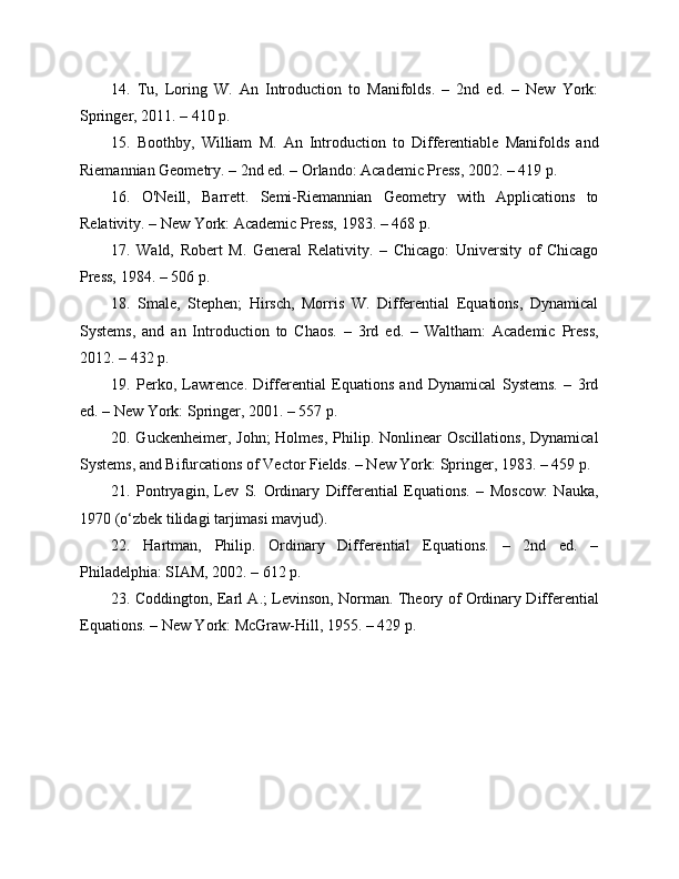 14.   Tu,   Loring   W.   An   Introduction   to   Manifolds.   –   2nd   ed.   –   New   York:
Springer, 2011. – 410 p.
15.   Boothby,   William   M.   An   Introduction   to   Differentiable   Manifolds   and
Riemannian Geometry. – 2nd ed. – Orlando: Academic Press, 2002. – 419 p.
16.   O'Neill,   Barrett.   Semi-Riemannian   Geometry   with   Applications   to
Relativity. – New York: Academic Press, 1983. – 468 p.
17.   Wald,   Robert   M.   General   Relativity.   –   Chicago:   University   of   Chicago
Press, 1984. – 506 p.
18.   Smale,   Stephen;   Hirsch,   Morris   W.   Differential   Equations,   Dynamical
Systems,   and   an   Introduction   to   Chaos.   –   3rd   ed.   –   Waltham:   Academic   Press,
2012. – 432 p.
19.   Perko,   Lawrence.   Differential   Equations   and   Dynamical   Systems.   –   3rd
ed. – New York: Springer, 2001. – 557 p.
20. Guckenheimer, John;  Holmes,  Philip. Nonlinear  Oscillations,  Dynamical
Systems, and Bifurcations of Vector Fields. – New York: Springer, 1983. – 459 p.
21.   Pontryagin,   Lev   S.   Ordinary   Differential   Equations.   –   Moscow:   Nauka,
1970 (o‘zbek tilidagi tarjimasi mavjud).
22.   Hartman,   Philip.   Ordinary   Differential   Equations.   –   2nd   ed.   –
Philadelphia: SIAM, 2002. – 612 p.
23. Coddington, Earl A.; Levinson, Norman. Theory of Ordinary Differential
Equations. – New York: McGraw-Hill, 1955. – 429 p. 