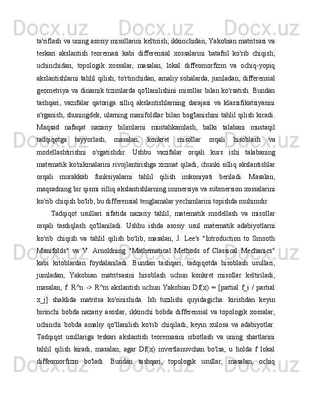 ta'riflash va uning asosiy misollarini keltirish; ikkinchidan, Yakobian matritsasi va
teskari   akslantish   teoremasi   kabi   differensial   xossalarini   batafsil   ko'rib   chiqish;
uchinchidan,   topologik   xossalar,   masalan,   lokal   diffeomorfizm   va   ochiq-yopiq
akslantishlarni  tahlil  qilish;  to'rtinchidan, amaliy sohalarda,  jumladan, differensial
geometriya va dinamik tizimlarda qo'llanilishini  misollar bilan ko'rsatish.  Bundan
tashqari,   vazifalar   qatoriga   silliq   akslantishlarning   darajasi   va   klassifikatsiyasini
o'rganish, shuningdek, ularning manifoldlar bilan bog'lanishini tahlil qilish kiradi.
Maqsad   nafaqat   nazariy   bilimlarni   mustahkamlash,   balki   talabani   mustaqil
tadqiqotga   tayyorlash,   masalan,   konkret   misollar   orqali   hisoblash   va
modellashtirishni   o'rgatishdir.   Ushbu   vazifalar   orqali   kurs   ishi   talabaning
matematik ko'nikmalarini rivojlantirishga xizmat qiladi, chunki silliq akslantishlar
orqali   murakkab   funksiyalarni   tahlil   qilish   imkoniyati   beriladi.   Masalan,
maqsadning bir qismi silliq akslantishlarning immersiya va submersion xossalarini
ko'rib chiqish bo'lib, bu differensial tenglamalar yechimlarini topishda muhimdir.
Tadqiqot   usullari   sifatida   nazariy   tahlil,   matematik   modellash   va   misollar
orqali   tasdiqlash   qo'llaniladi.   Ushbu   ishda   asosiy   usul   matematik   adabiyotlarni
ko'rib   chiqish   va   tahlil   qilish   bo'lib,   masalan,   J.   Lee's   "Introduction   to   Smooth
Manifolds"   va   V.   Arnoldning   "Mathematical   Methods   of   Classical   Mechanics"
kabi   kitoblardan   foydalaniladi.   Bundan   tashqari,   tadqiqotda   hisoblash   usullari,
jumladan,   Yakobian   matritsasini   hisoblash   uchun   konkret   misollar   keltiriladi,
masalan,   f:   R^n   ->   R^m   akslantish   uchun   Yakobian   Df(x)   =   [partial   f_i   /   partial
x_j]   shaklida   matritsa   ko'rinishida.   Ish   tuzilishi   quyidagicha:   kirishdan   keyin
birinchi   bobda   nazariy   asoslar,   ikkinchi   bobda   differensial   va   topologik   xossalar,
uchinchi   bobda   amaliy   qo'llanilish   ko'rib   chiqiladi,   keyin   xulosa   va   adabiyotlar.
Tadqiqot   usullariga   teskari   akslantish   teoremasini   isbotlash   va   uning   shartlarini
tahlil   qilish   kiradi,   masalan,   agar   Df(x)   invertlanuvchan   bo'lsa,   u   holda   f   lokal
diffeomorfizm   bo'ladi.   Bundan   tashqari,   topologik   usullar,   masalan,   ochiq 
