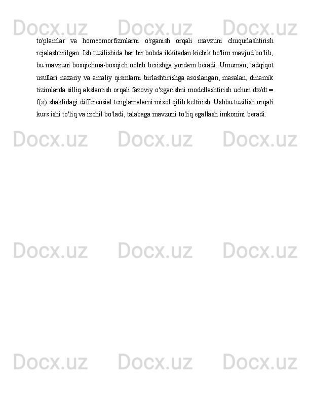to'plamlar   va   homeomorfizmlarni   o'rganish   orqali   mavzuni   chuqurlashtirish
rejalashtirilgan. Ish tuzilishida har bir bobda ikkitadan kichik bo'lim mavjud bo'lib,
bu mavzuni bosqichma-bosqich ochib berishga yordam beradi. Umuman, tadqiqot
usullari   nazariy  va  amaliy  qismlarni   birlashtirishga  asoslangan,  masalan,  dinamik
tizimlarda silliq akslantish orqali fazoviy o'zgarishni modellashtirish uchun dx/dt =
f(x) shaklidagi differensial tenglamalarni misol qilib keltirish. Ushbu tuzilish orqali
kurs ishi to'liq va izchil bo'ladi, talabaga mavzuni to'liq egallash imkonini beradi. 