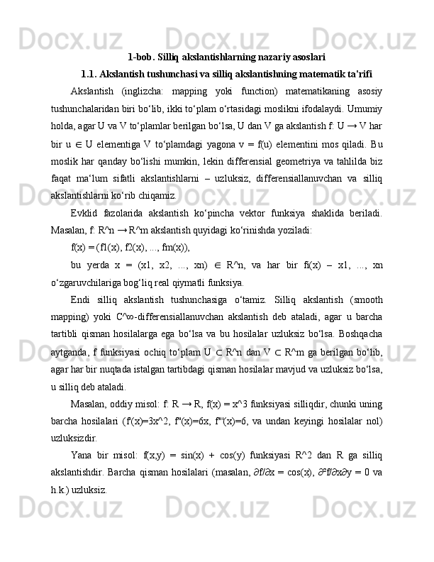 1-bob. Silliq akslantishlarning nazariy asoslari
1.1. Akslantish tushunchasi va silliq akslantishning matematik ta'rifi
Akslantish   (inglizcha:   mapping   yoki   function)   matematikaning   asosiy
tushunchalaridan biri bo‘lib, ikki to‘plam o‘rtasidagi moslikni ifodalaydi. Umumiy
holda, agar U va V to‘plamlar berilgan bo‘lsa, U dan V ga akslantish f: U → V har
bir   u   ∈   U   elementiga   V   to‘plamdagi   yagona   v   =   f(u)   elementini   mos   qiladi.   Bu
moslik   har   qanday   bo‘lishi   mumkin,   lekin   differensial   geometriya   va   tahlilda   biz
faqat   ma‘lum   sifatli   akslantishlarni   –   uzluksiz,   differensiallanuvchan   va   silliq
akslantishlarni ko‘rib chiqamiz.
Evklid   fazolarida   akslantish   ko‘pincha   vektor   funksiya   shaklida   beriladi.
Masalan, f: R^n → R^m akslantish quyidagi ko‘rinishda yoziladi:
f(x) = (f1(x), f2(x), ..., fm(x)),
bu   yerda   x   =   (x1,   x2,   ...,   xn)   ∈   R^n,   va   har   bir   fi(x)   –   x1,   ...,   xn
o‘zgaruvchilariga bog‘liq real qiymatli funksiya.
Endi   silliq   akslantish   tushunchasiga   o‘tamiz.   Silliq   akslantish   (smooth
mapping)   yoki   C^∞-differensiallanuvchan   akslantish   deb   ataladi,   agar   u   barcha
tartibli   qisman   hosilalarga   ega   bo‘lsa   va   bu   hosilalar   uzluksiz   bo‘lsa.   Boshqacha
aytganda,   f   funksiyasi   ochiq  to‘plam   U   ⊂   R^n   dan   V   ⊂   R^m   ga  berilgan   bo‘lib,
agar har bir nuqtada istalgan tartibdagi qisman hosilalar mavjud va uzluksiz bo‘lsa,
u silliq deb ataladi.
Masalan, oddiy misol: f: R → R, f(x) = x^3 funksiyasi silliqdir, chunki uning
barcha   hosilalari   (f'(x)=3x^2,   f''(x)=6x,   f'''(x)=6,   va   undan   keyingi   hosilalar   nol)
uzluksizdir.
Yana   bir   misol:   f(x,y)   =   sin(x)   +   cos(y)   funksiyasi   R^2   dan   R   ga   silliq
akslantishdir.  Barcha   qisman  hosilalari  (masalan,   ∂f/∂x  =  cos(x),  ∂²f/∂x∂y  =  0  va
h.k.) uzluksiz. 