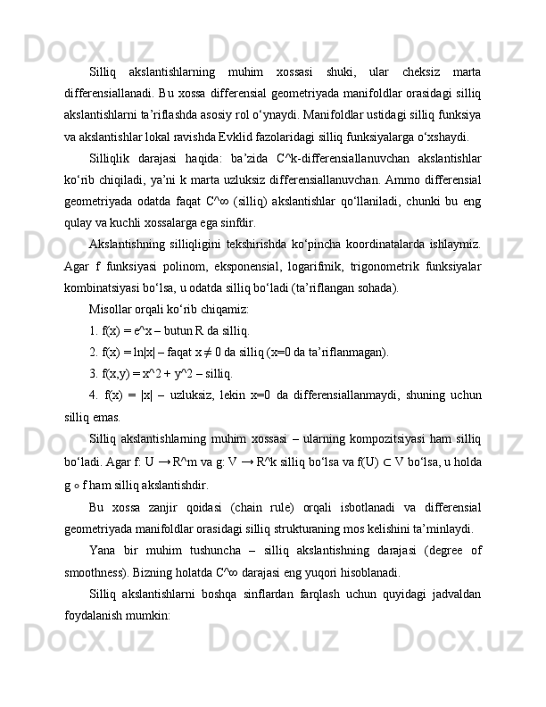 Silliq   akslantishlarning   muhim   xossasi   shuki,   ular   cheksiz   marta
differensiallanadi. Bu  xossa  differensial  geometriyada  manifoldlar  orasidagi  silliq
akslantishlarni ta’riflashda asosiy rol o‘ynaydi. Manifoldlar ustidagi silliq funksiya
va akslantishlar lokal ravishda Evklid fazolaridagi silliq funksiyalarga o‘xshaydi.
Silliqlik   darajasi   haqida:   ba’zida   C^k-differensiallanuvchan   akslantishlar
ko‘rib chiqiladi,  ya’ni  k  marta  uzluksiz  differensiallanuvchan.  Ammo  differensial
geometriyada   odatda   faqat   C^∞   (silliq)   akslantishlar   qo‘llaniladi,   chunki   bu   eng
qulay va kuchli xossalarga ega sinfdir.
Akslantishning   silliqligini   tekshirishda   ko‘pincha   koordinatalarda   ishlaymiz.
Agar   f   funksiyasi   polinom,   eksponensial,   logarifmik,   trigonometrik   funksiyalar
kombinatsiyasi bo‘lsa, u odatda silliq bo‘ladi (ta’riflangan sohada).
Misollar orqali ko‘rib chiqamiz:
1. f(x) = e^x – butun R da silliq.
2. f(x) = ln|x| – faqat x ≠ 0 da silliq (x=0 da ta’riflanmagan).
3. f(x,y) = x^2 + y^2 – silliq.
4.   f(x)   =   |x|   –   uzluksiz,   lekin   x=0   da   differensiallanmaydi,   shuning   uchun
silliq emas.
Silliq   akslantishlarning   muhim   xossasi   –   ularning   kompozitsiyasi   ham   silliq
bo‘ladi. Agar f: U → R^m va g: V → R^k silliq bo‘lsa va f(U)  ⊂  V bo‘lsa, u holda
g  ∘  f ham silliq akslantishdir.
Bu   xossa   zanjir   qoidasi   (chain   rule)   orqali   isbotlanadi   va   differensial
geometriyada manifoldlar orasidagi silliq strukturaning mos kelishini ta’minlaydi.
Yana   bir   muhim   tushuncha   –   silliq   akslantishning   darajasi   (degree   of
smoothness). Bizning holatda C^∞ darajasi eng yuqori hisoblanadi.
Silliq   akslantishlarni   boshqa   sinflardan   farqlash   uchun   quyidagi   jadvaldan
foydalanish mumkin: 
