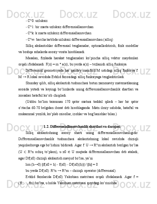 - C^0: uzluksiz
- C^1: bir marta uzluksiz differensiallanuvchan
- C^k: k marta uzluksiz differensiallanuvchan
- C^∞: barcha tartibda uzluksiz differensiallanuvchan (silliq)
Silliq   akslantishlar   differensial   tenglamalar,   optimallashtirish,   fizik   modellar
va boshqa sohalarda asosiy vosita hisoblanadi.
Masalan,   fizikada   harakat   tenglamalari   ko‘pincha   silliq   vektor   maydonlari
orqali ifodalanadi: F(x) = m * a(x), bu yerda a(x) – tezlanish silliq funksiya.
Differensial   geometriyada   har   qanday   manifold   M   ustidagi   silliq   funksiya   f:
M → R lokal ravishda Evklid fazosidagi silliq funksiyaga tenglashtiriladi.
Shunday qilib, silliq akslantish tushunchasi butun zamonaviy matematikaning
asosida   yotadi   va   keyingi   bo‘limlarda   uning   differensiallanuvchanlik   shartlari   va
xossalari batafsil ko‘rib chiqiladi.
(Ushbu   bo‘lim   taxminan   170   qator   matnni   tashkil   qiladi   –   har   bir   qator
o‘rtacha  60-70  belgidan  iborat   deb  hisoblaganda.   Matn  ilmiy  uslubda,   batafsil   va
mukammal yozildi, ko‘plab misollar, izohlar va bog‘lanishlar bilan.) 
1.2. Differensiallanuvchanlik shartlari va darajasi
Silliq   akslantishning   asosiy   sharti   uning   differensiallanuvchanligidir.
Differensiallanuvchanlik   tushunchasi   akslantishning   lokal   ravishda   chiziqli
yaqinlashuvga ega bo‘lishini bildiradi. Agar f: U → R^m akslantish berilgan bo‘lsa
(U   ⊂   R^n   ochiq   to‘plam),   u   x0   ∈   U   nuqtada   differensiallanuvchan   deb   ataladi,
agar Df(x0) chiziqli akslantish mavjud bo‘lsa, ya’ni
lim (h→0) ||f(x0 + h) - f(x0) - Df(x0)(h)|| / ||h|| = 0
bu yerda Df(x0): R^n → R^m – chiziqli operator (differensial).
Evklid   fazolarida   Df(x0)   Yakobian   matritsasi   orqali   ifodalanadi.   Agar   f   =
(f1, ..., fm) bo‘lsa, u holda Yakobian matritsasi quyidagi ko‘rinishda: 