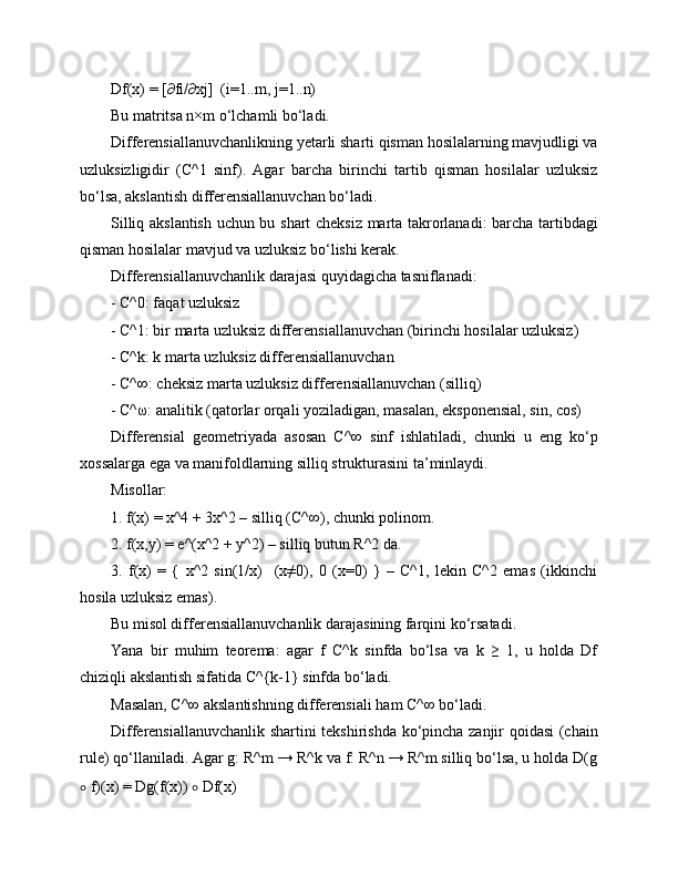 Df(x) = [∂fi/∂xj]  (i=1..m, j=1..n)
Bu matritsa n×m o‘lchamli bo‘ladi.
Differensiallanuvchanlikning yetarli sharti qisman hosilalarning mavjudligi va
uzluksizligidir   (C^1   sinf).   Agar   barcha   birinchi   tartib   qisman   hosilalar   uzluksiz
bo‘lsa, akslantish differensiallanuvchan bo‘ladi.
Silliq akslantish uchun bu shart cheksiz marta takrorlanadi: barcha tartibdagi
qisman hosilalar mavjud va uzluksiz bo‘lishi kerak.
Differensiallanuvchanlik darajasi quyidagicha tasniflanadi:
- C^0: faqat uzluksiz
- C^1: bir marta uzluksiz differensiallanuvchan (birinchi hosilalar uzluksiz)
- C^k: k marta uzluksiz differensiallanuvchan
- C^∞: cheksiz marta uzluksiz differensiallanuvchan (silliq)
- C^ω: analitik (qatorlar orqali yoziladigan, masalan, eksponensial, sin, cos)
Differensial   geometriyada   asosan   C^∞   sinf   ishlatiladi,   chunki   u   eng   ko‘p
xossalarga ega va manifoldlarning silliq strukturasini ta’minlaydi.
Misollar:
1. f(x) = x^4 + 3x^2 – silliq (C^∞), chunki polinom.
2. f(x,y) = e^(x^2 + y^2) – silliq butun R^2 da.
3.   f(x)   =   {   x^2   sin(1/x)     (x≠0),   0   (x=0)   }   –   C^1,   lekin   C^2   emas   (ikkinchi
hosila uzluksiz emas).
Bu misol differensiallanuvchanlik darajasining farqini ko‘rsatadi.
Yana   bir   muhim   teorema:   agar   f   C^k   sinfda   bo‘lsa   va   k   ≥   1,   u   holda   Df
chiziqli akslantish sifatida C^{k-1} sinfda bo‘ladi.
Masalan, C^∞ akslantishning differensiali ham C^∞ bo‘ladi.
Differensiallanuvchanlik shartini tekshirishda ko‘pincha zanjir qoidasi (chain
rule) qo‘llaniladi. Agar g: R^m → R^k va f: R^n → R^m silliq bo‘lsa, u holda D(g
∘  f)(x) = Dg(f(x))  ∘  Df(x) 