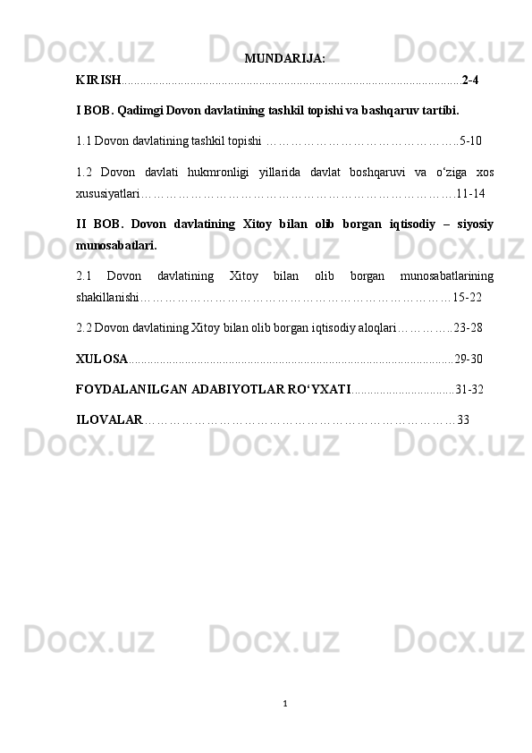 MUNDARIJA:
KIRISH ........................................................................................................ ..... 2-4
I BOB. Qadimgi Dovon davlatining tashkil topishi va bashqaruv tartibi.
1.1 Dovon davlatining tashkil topishi   ……………………………………….. 5-10
1.2   Dovon   davlati   hukmronligi   yillarida   davlat   boshqaruvi   va   o‘ziga   xos
xususiyatlari………………………………………………………………….11-14
II   BOB.   Dovon   davlatining   Xitoy   bilan   olib   borgan   iqtisodiy   –   siyosiy
munosabatlari.
2.1   Dovon   davlatining   Xitoy   bilan   olib   borgan   munosabatlarining
shakillanishi…………………………………………………………………15-22
2.2 Dovon davlatining Xitoy bilan olib borgan  iqtisodiy   aloqlari…………..23-28
XULOSA ..................................................................................................... .. .29-30
FOYDALANILGAN ADABIYOTLAR RO‘YXATI ............................ .. . ..31-32
ILOVALAR …………………………………………………………………33
1 