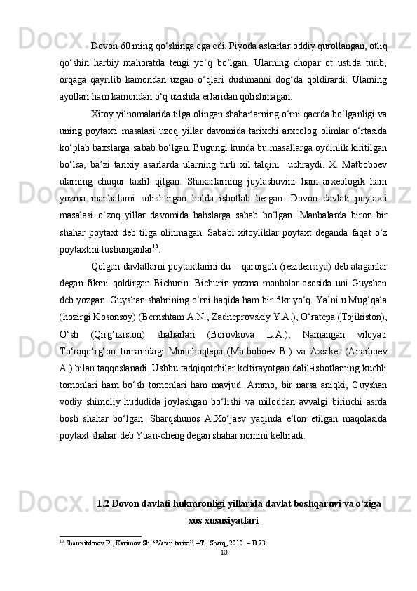 Dovon 60 ming qo‘shinga ega edi. Piyoda askarlar oddiy qurollangan, otliq
qo‘shin   harbiy   mahoratda   tengi   yo‘q   bo‘lgan.   Ularning   chopar   ot   ustida   turib,
orqaga   qayrilib   kamondan   uzgan   o‘qlari   dushmanni   dog‘da   qoldirardi.   Ularning
ayollari ham kamondan o‘q uzishda erlaridan qolishmagan.
Xitoy yilnomalarida tilga olingan shaharlarning o‘rni qaerda bo‘lganligi va
uning   poytaxti   masalasi   uzoq   yillar   davomida   tarixchi   arxeolog   olimlar   o‘rtasida
ko‘plab baxslarga sabab bo‘lgan. Bugungi kunda bu masallarga oydinlik kiritilgan
bo‘lsa,   ba’zi   tarixiy   asarlarda   ularning   turli   xil   talqini     uchraydi.   X.   Matboboev
ularning   chuqur   taxlil   qilgan.   Shaxarlarning   joylashuvini   ham   arxeologik   ham
yozma   manbalarni   solishtirgan   holda   isbotlab   bergan.   Dovon   davlati   poytaxti
masalasi   o‘zoq   yillar   davomida   bahslarga   sabab   bo‘lgan .   Manbalarda   biron   bir
shahar   poytaxt   deb   tilga  olinmagan.   Sababi   xitoyliklar   poytaxt   deganda   faqat   o‘z
poytaxtini tushunganlar 10
. 
Qolgan davlatlarni poytaxtlarini du – qarorgoh (rezidensiya) deb ataganlar
degan   fikrni   qoldirgan   Bichurin.   Bichurin   yozma   manbalar   asosida   uni   Guyshan
deb yozgan. Guyshan shahrining o‘rni haqida ham bir fikr yo‘q. Ya’ni u Mug‘qala
(hozirgi Kosonsoy) (Bernshtam A.N., Zadneprovskiy Y.A.), O‘ratepa (Tojikiston),
O‘sh   (Qirg‘iziston)   shaharlari   (Borovkova   L.A.),   Namangan   viloyati
To‘raqo‘rg‘on   tumanidagi   Munchoqtepa   (Matboboev   B.)   va   Axsiket   (Anarboev
A.) bilan taqqoslanadi. Ushbu tadqiqotchilar keltirayotgan dalil-isbotlarning kuchli
tomonlari   ham   bo‘sh   tomonlari   ham   mavjud.   Ammo,   bir   narsa   aniqki,   Guyshan
vodiy   shimoliy   hududida   joylashgan   bo‘lishi   va   miloddan   avvalgi   birinchi   asrda
bosh   shahar   bo‘lgan.   Sharqshunos   A.Xo‘jaev   yaqinda   e’lon   etilgan   maqolasida
poytaxt shahar deb Yuan-cheng degan shahar nomini keltiradi. 
1.2 Dovon davlati hukmronligi yillarida davlat boshqaruvi va o‘ziga
xos xususiyatlari
10
  Shamsitdinov R., Karimov Sh. “Vatan tarixi”.  –T.:  Sharq, 2010. – B.73.
10