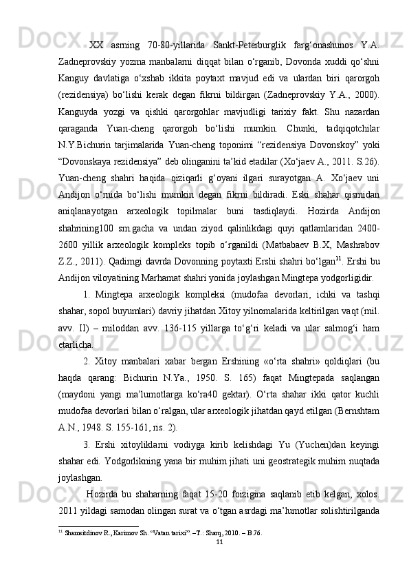 XX   asrning   70-80-yillarida   Sankt-Peterburglik   farg‘onashunos   Y.A.
Zadneprovskiy   yozma   manbalarni   diqqat   bilan   o‘rganib,   Dovonda   xuddi   qo‘shni
Kanguy   davlatiga   o‘xshab   ikkita   poytaxt   mavjud   edi   va   ulardan   biri   qarorgoh
(rezidensiya)   bo‘lishi   kerak   degan   fikrni   bildirgan   (Zadneprovskiy   Y.A.,   2000).
Kanguyda   yozgi   va   qishki   qarorgohlar   mavjudligi   tarixiy   fakt.   Shu   nazardan
qaraganda   Yuan-cheng   qarorgoh   bo‘lishi   mumkin.   Chunki,   tadqiqotchilar
N.Y.Bichurin   tarjimalarida   Yuan-cheng   toponimi   “rezidensiya   Dovonskoy”   yoki
“Dovonskaya rezidensiya” deb olinganini ta’kid etadilar (Xo‘jaev A., 2011. S.26).
Yuan-cheng   shahri   haqida   qiziqarli   g‘oyani   ilgari   surayotgan   A.   Xo‘jaev   uni
Andijon   o‘rnida   bo‘lishi   mumkin   degan   fikrni   bildiradi.   Eski   shahar   qismidan
aniqlanayotgan   arxeologik   topilmalar   buni   tasdiqlaydi.   Hozirda   Andijon
shahrining100   sm.gacha   va   undan   ziyod   qalinlikdagi   quyi   qatlamlaridan   2400-
2600   yillik   arxeologik   kompleks   topib   o‘rganildi   (Matbabaev   B.X,   Mashrabov
Z.Z., 2011). Qadimgi davrda Dovonning poytaxti Ershi shahri bo‘lgan 11
. Ershi bu
Andijon viloyatining Marhamat shahri yonida joylashgan Mingtepa yodgorligidir.
1.   Mingtepa   arxeologik   kompleksi   (mudofaa   devorlari,   ichki   va   tashqi
shahar, sopol buyumlari) davriy jihatdan Xitoy yilnomalarida keltirilgan vaqt (mil.
avv.   II)   –   miloddan   avv.   136-115   yillarga   to‘g‘ri   keladi   va   ular   salmog‘i   ham
еtarlicha.
2.   Xitoy   manbalari   xabar   bergan   Ershining   «o‘rta   shahri»   qoldiqlari   (bu
haqda   qarang:   Bichurin   N.Ya.,   1950.   S.   165)   faqat   Mingtepada   saqlangan
(maydoni   yangi   ma’lumotlarga   ko‘ra40   gektar).   O‘rta   shahar   ikki   qator   kuchli
mudofaa devorlari bilan o‘ralgan, ular arxeologik jihatdan qayd etilgan (Bernshtam
A.N., 1948. S. 155-161, ris. 2).
3.   Ershi   xitoyliklarni   vodiyga   kirib   kelishdagi   Yu   (Yuchen)dan   keyingi
shahar edi. Yodgorlikning yana bir muhim jihati uni geostrategik muhim nuqtada
joylashgan .
  Hozirda   bu   shaharning   faqat   15-20   foizigina   saqlanib   еtib   kelgan,   xolos.
2011 yildagi samodan olingan surat va o‘tgan asrdagi ma’lumotlar solishtirilganda
11
  Shamsitdinov R., Karimov Sh. “Vatan tarixi”.  –T.:  Sharq, 2010. – B.76.
11
