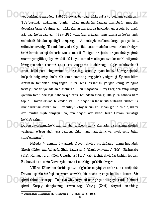 yodgorlikning maydoni 150-160 gektar bo‘lgan. Ichki qal’a 40 gektarni egallagan.
To‘rtburchak   shaklidagi   burjlar   bilan   mustahkamlangan   mahobatli   mudofaa
devorlari  bilan o‘ralgan edi. Ichki  shahar  markazida hukmdor qarorgohi bo‘lmish
ark   qad   ko‘targan   edi.   1985-1986   yillardagi   arkdagi   qazishmalarga   ko‘ra   unda
mahobatli   binolar   qoldig‘i   aniqlangan.   Arxeologik   ma’lumotlarga   qaraganda   u
miloddan avvalgi III asrda bunyod etilgan ikki qator mudofaa devori bilan o‘ralgan
ichki hamda tashqi shaharlardan iborat edi. Yodgorlik rejasini o‘rganishda yaqinda
muhim yangilik qo‘lga kiritildi. 2011 yili samodan olingan suratlar tahlil etilganda
Mingtepa   ichki   shahrini   rejasi   shu   vaqtgacha   kitoblardagi   to‘g‘ri   to‘rtburchakli
emas,   balki   parallelogramma   ko‘rinishdagi   ekanligi   ayon   bo‘ldi.   Uning   rejasida
ko‘plab   belgilariga   ko‘ra   ilk   temir   davrinng   eng   yirik   yodgorligi   Eylatan   bilan
o‘xshash   tomonlari   aniqlangan.   Buni   keng   o‘rganish   yodgorlikning   ko‘pgina
tarixiy jihatlari yanada aniqlashtiriladi. Shu maqsadda Xitoy Farg‘ona xalqi ustiga
qo‘shin tortib borishga bahona qidirardi. Miloddan avvalgi 104 yilda bahona ham
topildi. Dovon davlati hukmdori  va Hun hoqonligi  tangriquti  o‘rtasida qudachilik
munosabatlari o‘rnatilgan. Shu tufayli xitoylar hunlar ustidan g‘olib chiqib, ularni
o‘z   joyidan   siqib   chiqarganida,   hun   hoqoni   o‘z   avlodi   bilan   Dovon   davlatiga
ko‘chib kelgan.
Dovon davlatining ko‘chmanchi aholisi chorvachilik, shaharlar va ularning atrofida
yashagan   o‘troq   aholi   esa   dehqonchilik,   hunarmandchilik   va   savdo-sotiq   bilan
shug‘ullangan 12
.
Milodiy   V   asrning   2-yarmida   Dovon   davlati   parchalanib,   uning   hududida
Shosh   (Xitoy   manbalarida   Shi),   Samarqand   (Kan),   Maymurg‘   (Mi),   Shahrisabz
(Shi), Kattaqo‘rg‘on (Xe), Usrushona  (Tsao)  kabi  kichik davlatlar  tashkil  topgan.
Bu hudud asta-sekin Dovoniylar davlati tarkibiga qo‘shib olingan.
VIII va IX asr boshlarida qarluq, o‘g‘uzlar tazyiqi va arab istilosi natijasida
Dovonli   qabila   ittifoqi   batamom   emirilib,   bir   necha   qismga   bo‘linib   ketadi.   Bir
qismi shimoli sharqqa - Talas va Chu daryolari oralig‘iga kelib joylashadi. Ikkinchi
qismi   Kaspiy   dengizining   shimolidagi   Yoyiq   (Ural)   daryosi   atrofidagi
12
  Shamsitdinov R., Karimov Sh. “Vatan tarixi”.  –T.:  Sharq, 2010. – B.80.
12