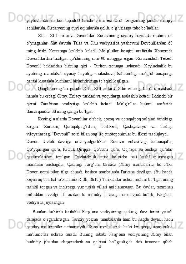 yaylovlardan   makon   topadi.Uchinchi   qismi   esa   Orol   dengizining   janubi   sharqiy
sohillarida, Sirdaryoning quyi oqimlarida qolib, o‘g‘uzlarga tobe bo‘ladilar.
XII   -   XIII   asrlarda   Dovonlilar   Xorazmning   siyosiy   hayotida   muhim   rol
o‘ynaganlar.   Shu   davrda   Talas   va   Chu   vodiylarida   yashovchi   Dovonlilardan   60
ming   kishi   Xorazmga   ko‘chib   keladi.   Mo‘g‘ullar   bosqini   arafasida   Xorazmda
Dovonlilardan   tuzilgan   qo‘shinning   soni   90   minggga   etgan.   Xorazmshoh   Tekesh
Dovonli   beklaridan   birining   qizi   -   Turkon   xotunga   uylanadi.   Keyinchalik   bu
ayolning   mamlakat   siyosiy   hayotiga   aralashuvi,   kaltabinligi   mo‘g‘ul   bosqiniga
qarshi kurashda kuchlarni birlashtirishga to‘sqinlik qilgan.
Qanglilarning   bir   guruhi   XII   -   XIII   asrlarda   Sibir   erlariga   borib   o‘rnashadi
hamda bu erdagi Oltoy, Enisey turklari va yoqutlarga aralashib ketadi. Ikkinchi bir
qismi   Zarafshon   vodiysiga   ko‘chib   keladi.   Mo‘g‘ullar   hujumi   arafasida
Samarqandda 30 ming qangli bo‘lgan.
Keyingi asrlarda Dovonlilar o‘zbek, qozoq va qoraqalpoq xalqlari tarkibiga
kirgan.   Xorazm,   Qoraqalpog‘iston,   Toshkent,   Qashqadaryo   va   boshqa
viloyatlardagi “Dovonli” so‘zi bilan bog‘liq etnotoponimlar bu fikrni tasdiqlaydi.
Dovon   davlati   davriga   oid   yodgorliklar   Xorazm   vohasidagi   Jonbosqal’a,
Qo‘yqirilgan   qal’a,   Kichik   Qirqqiz,   Qo‘narli   qal’a,   Oq   tepa   va   boshqa   qal’alar
qazilmalaridan   topilgan.   Davlatchilik   tarixi   bo‘yicha   hali   kashf   qilinmagan
masalalar   anchagina.   Qadimgi   Farg‘ona   tarixida   (Xitoy   manbalarida   bu   o‘lka
Dovon   nomi   bilan   tilga   olinadi,   boshqa   manbalarda   Parkana   deyilgan.   (Bu haqda
keyinroq batafsil to‘xtalamiz R.Sh, Sh.K.) Tarixchilar   uchun muhim bo‘lgan uning
tashkil   topgan   va   inqirozga   yuz   tutish   yillari   aniqlanmagan.   Bu   davlat,   taxminan
miloddan   avvalgi   III   asrdan   to   milodiy   II   asrgacha   mavjud   bo‘lib,   Farg‘ona
vodiysida   joylashgan.
Bundan   ko‘rinib   turibdiki   Farg‘ona   vodiysining   qadimgi   davr   tarixi   yеtarli
darajada   o‘rganilmagan.   Tarixiy   yozma   manbalarda   ham   bu   haqda   dеyarli   hech
qanday   ma’lumotlar   uchramaydi.   Xitoy   manbalarida   ba’zi   bir   qisqa,   uzuq-yuluq
ma’lumotlar   uchrab   turadi.   Buning   sababi   Farg‘ona   vodiysining   Xitoy   bilan
hududiy   jihatdan   chеgaradosh   va   qo‘shni   bo‘lganligida   dеb   tasavvur   qilish
13 