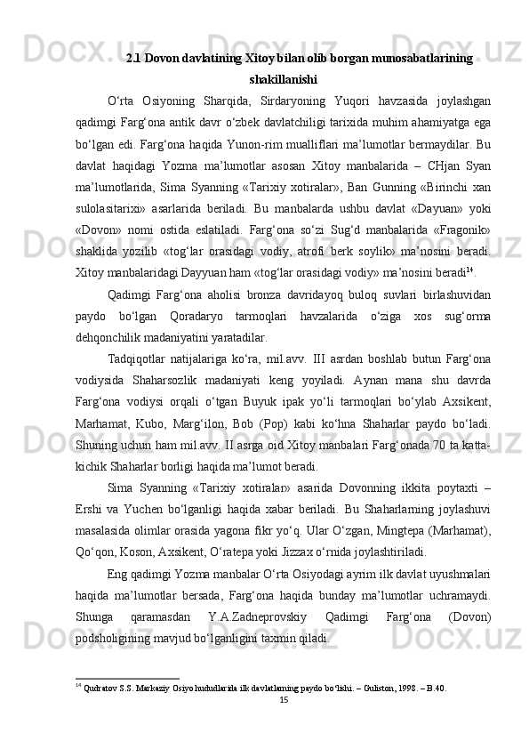 2.1 Dovon davlatining Xitoy bilan olib borgan munosabatlarining
shakillanishi
O‘rta   Osiyoning   Sharqida,   Sirdaryoning   Yuqori   havzasida   joylashgan
qadimgi Farg‘ona antik davr  o‘zbek davlatchiligi  tarixida muhim ahamiyatga ega
bo‘lgan edi. Farg‘ona haqida Yunon-rim  mualliflari  ma’lumotlar  bermaydilar. Bu
davlat   haqidagi   Yozma   ma’lumotlar   asosan   Xitoy   manbalarida   –   CHjan   Syan
ma’lumotlarida,   Sima   Syanning   «Tarixiy   xotiralar»,   Ban   Gunning   «Birinchi   xan
sulolasitarixi»   asarlarida   beriladi.   Bu   manbalarda   ushbu   davlat   «Dayuan»   yoki
«Dovon»   nomi   ostida   eslatiladi.   Farg‘ona   so‘zi   Sug‘d   manbalarida   «Fragonik»
shaklida   yozilib   «tog‘lar   orasidagi   vodiy,   atrofi   berk   soylik»   ma’nosini   beradi.
Xitoy manbalaridagi Dayyuan ham «tog‘lar orasidagi vodiy» ma’nosini beradi 14
. 
Qadimgi   Farg‘ona   aholisi   bronza   davridayoq   buloq   suvlari   birlashuvidan
paydo   bo‘lgan   Qoradaryo   tarmoqlari   havzalarida   o‘ziga   xos   sug‘orma
dehqonchilik madaniyatini yaratadilar. 
Tadqiqotlar   natijalariga   ko‘ra,   mil.avv.   III   asrdan   boshlab   butun   Farg‘ona
vodiysida   Shaharsozlik   madaniyati   keng   yoyiladi.   Aynan   mana   shu   davrda
Farg‘ona   vodiysi   orqali   o‘tgan   Buyuk   ipak   yo‘li   tarmoqlari   bo‘ylab   Axsikent,
Marhamat,   Kubo,   Marg‘ilon,   Bob   (Pop)   kabi   ko‘hna   Shaharlar   paydo   bo‘ladi.
Shuning uchun ham mil.avv. II asrga oid Xitoy manbalari Farg‘onada 70 ta katta-
kichik Shaharlar borligi haqida ma’lumot beradi.
Sima   Syanning   «Tarixiy   xotiralar»   asarida   Dovonning   ikkita   poytaxti   –
Ershi   va   Yuchen   bo‘lganligi   haqida   xabar   beriladi.   Bu   Shaharlarning   joylashuvi
masalasida olimlar orasida yagona fikr yo‘q. Ular O‘zgan, Mingtepa (Marhamat),
Qo‘qon, Koson, Axsikent, O‘ratepa yoki Jizzax o‘rnida joylashtiriladi.
Eng qadimgi Yozma manbalar O‘rta Osiyodagi ayrim ilk davlat uyushmalari
haqida   ma’lumotlar   bersada,   Farg‘ona   haqida   bunday   ma’lumotlar   uchramaydi.
Shunga   qaramasdan   Y.A.Zadneprovskiy   Qadimgi   Farg‘ona   (Dovon)
podsholigining mavjud bo‘lganligini taxmin qiladi. 
14
  Qudratov S.S. Markaziy Osiyo hududlarida ilk davlatlarning paydo bo‘lishi. – Guliston, 1998. – B.40.
15 