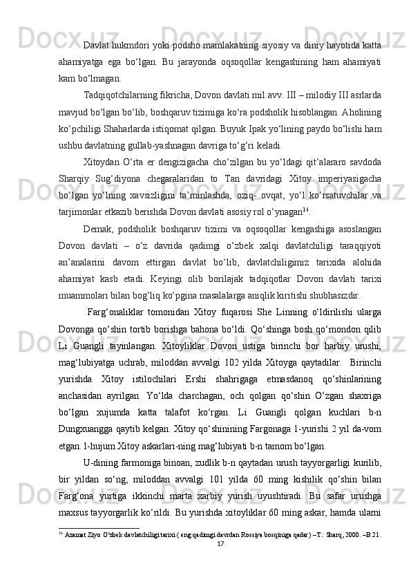 Davlat hukmdori yoki podsho mamlakatning siyosiy va diniy hayotida katta
ahamiyatga   ega   bo‘lgan.   Bu   jarayonda   oqsoqollar   kengashining   ham   ahamiyati
kam bo‘lmagan. 
Tadqiqotchilarning fikricha, Dovon davlati mil.avv. III – milodiy III asrlarda
mavjud bo‘lgan bo‘lib, boshqaruv tizimiga ko‘ra podsholik hisoblangan. Aholining
ko‘pchiligi Shaharlarda istiqomat qilgan. Buyuk Ipak yo‘lining paydo bo‘lishi ham
ushbu davlatning gullab-yashnagan davriga to‘g‘ri keladi.  
Xitoydan   O‘rta   er   dengizigacha   cho‘zilgan   bu   yo‘ldagi   qit’alararo   savdoda
Sharqiy   Sug‘diyona   chegaralaridan   to   Tan   davridagi   Xitoy   imperiyasigacha
bo‘lgan   yo‘lning   xavsizligini   ta’minlashda,   oziq-   ovqat,   yo‘l   ko‘rsatuvchilar   va
tarjimonlar etkazib berishda Dovon davlati asosiy rol o‘ynagan 16
.
Demak,   podsholik   boshqaruv   tizimi   va   oqsoqollar   kengashiga   asoslangan
Dovon   davlati   –   o‘z   davrida   qadimgi   o‘zbek   xalqi   davlatchiligi   taraqqiyoti
an’analarini   davom   ettirgan   davlat   bo‘lib,   davlatchiligimiz   tarixida   alohida
ahamiyat   kasb   etadi.   Keyingi   olib   borilajak   tadqiqotlar   Dovon   davlati   tarixi
muammolari bilan bog‘liq ko‘pgina masalalarga aniqlik kiritishi shubhasizdir.  
  Farg‘onaliklar   tomonidan   Xitoy   fuqarosi   She   Linning   o‘ldirilishi   ularga
Dovonga qo‘shin tortib borishga bahona bo‘ldi. Qo‘shinga bosh qo‘mondon qilib
Li   Guangli   tayinlangan.   Xitoyliklar   Dovon   ustiga   birinchi   bor   harbiy   urushi,
mag‘lubiyatga   uchrab,   miloddan   avvalgi   102   yilda   Xitoyga   qaytadilar.     Birinchi
yurishda   Xitoy   istilochilari   Ershi   shahrigaga   еtmasdanoq   qo‘shinlarining
anchasidan   ayrilgan.   Yo‘lda   charchagan,   och   qolgan   qo‘shin   O‘zgan   shaxriga
bo‘lgan   xujumda   katta   talafot   ko‘rgan.   Li   Guangli   qolgan   kuchlari   b-n
Dungxuangga qaytib kelgan. Xitoy qo‘shinining Fargonaga 1-yurishi 2 yil da-vom
etgan. l-hujum Xitoy askarlari-ning mag‘lubiyati b-n tamom bo‘lgan. 
U-dining farmoniga binoan, zudlik b-n qaytadan urush tayyorgarligi kurilib,
bir   yildan   so‘ng,   miloddan   avvalgi   101   yilda   60   ming   kishilik   qo‘shin   bilan
Farg‘ona   yurtiga   ikkinchi   marta   xarbiy   yurish   uyushtiradi.   Bu   safar   urushga
maxsus tayyorgarlik ko‘rildi. Bu yurishda xitoyliklar 60 ming askar, hamda ularni
16
 Azamat Ziyo O‘zbek davlatchiligi tarixi ( eng qadimgi davrdan Rossiya bosqiniga qadar)  –T.:  Sharq, 2000. –B.21.
17 