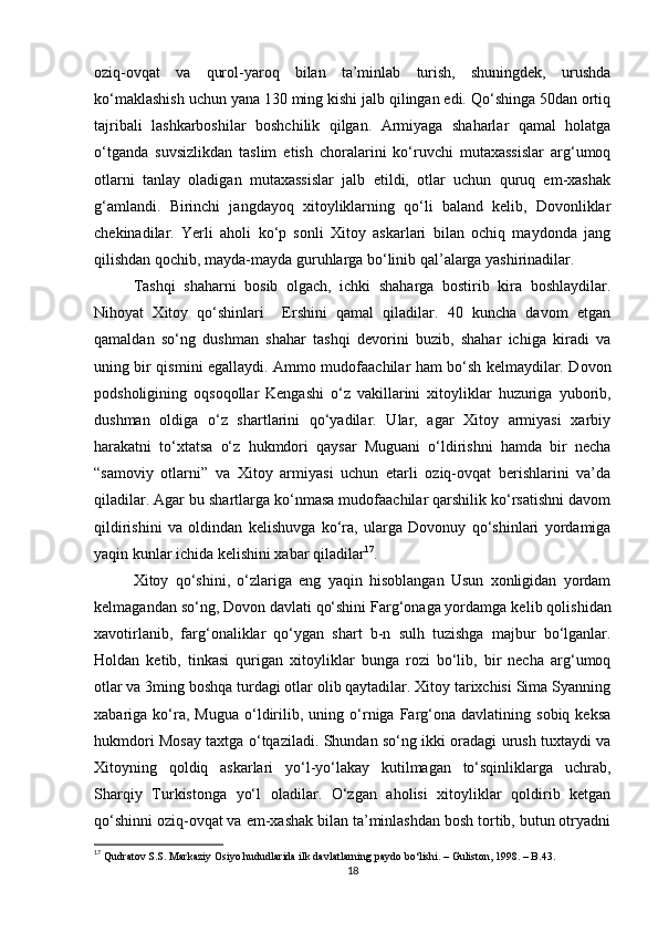 oziq-ovqat   va   qurol-yaroq   bilan   ta’minlab   turish,   shuningdek,   urushda
ko‘maklashish uchun yana 130 ming kishi jalb qilingan edi. Qo‘shinga 50dan ortiq
tajribali   lashkarboshilar   boshchilik   qilgan.   Armiyaga   shaharlar   qamal   holatga
o‘tganda   suvsizlikdan   taslim   etish   choralarini   ko‘ruvchi   mutaxassislar   arg‘umoq
otlarni   tanlay   oladigan   mutaxassislar   jalb   etildi,   otlar   uchun   quruq   еm-xashak
g‘amlandi.   Birinchi   jangdayoq   xitoyliklarning   qo‘li   baland   kelib,   Dovonliklar
chekinadilar.   Yerli   aholi   ko‘p   sonli   Xitoy   askarlari   bilan   ochiq   maydonda   jang
qilishdan qochib, mayda-mayda guruhlarga bo‘linib qal’alarga yashirinadilar.
Tashqi   shaharni   bosib   olgach,   ichki   shaharga   bostirib   kira   boshlaydilar.
Nihoyat   Xitoy   qo‘shinlari     Ershini   qamal   qiladilar.   40   kuncha   davom   etgan
qamaldan   so‘ng   dushman   shahar   tashqi   devorini   buzib,   shahar   ichiga   kiradi   va
uning bir qismini egallaydi. Ammo mudofaachilar ham bo‘sh kelmaydilar. Dovon
podsholigining   oqsoqollar   Kengashi   o‘z   vakillarini   xitoyliklar   huzuriga   yuborib,
dushman   oldiga   o‘z   shartlarini   qo‘yadilar.   Ular,   agar   Xitoy   armiyasi   xarbiy
harakatni   to‘xtatsa   o‘z   hukmdori   qaysar   Muguani   o‘ldirishni   hamda   bir   necha
“samoviy   otlarni”   va   Xitoy   armiyasi   uchun   еtarli   oziq-ovqat   berishlarini   va’da
qiladilar. Agar bu shartlarga ko‘nmasa mudofaachilar qarshilik ko‘rsatishni davom
qildirishini   va   oldindan   kelishuvga   ko‘ra,   ularga   Dovonuy   qo‘shinlari   yordamiga
yaqin kunlar ichida kelishini xabar qiladilar 17
. 
Xitoy   qo‘shini,   o‘zlariga   eng   yaqin   hisoblangan   Usun   xonligidan   yordam
kelmagandan so‘ng, Dovon davlati qo‘shini Farg‘onaga yordamga ke lib qolishidan
xavotirlanib,   farg‘onaliklar   qo‘ygan   shart   b-n   sulh   tuzishga   majbur   bo‘lganlar.
Holdan   ketib,   tinkasi   qurigan   xitoyliklar   bunga   rozi   bo‘lib,   bir   necha   arg‘umoq
otlar va 3ming boshqa turdagi otlar olib qaytadilar. Xitoy tarixchisi Sima Syanning
xabariga  ko‘ra,   Mugua   o‘ldirilib,   uning   o‘rniga   Farg‘ona   davlatining  sobiq   keksa
hukmdori Mosay taxtga o‘tqaziladi. Shundan so‘ng ikki oradagi urush tuxtaydi va
Xitoyning   qoldiq   askarlari   yo‘l-yo‘lakay   kutilmagan   to‘sqinliklarga   uchrab,
Sharqiy   Turkistonga   yo‘l   oladilar.   O‘zgan   aholisi   xitoyliklar   qoldirib   ketgan
qo‘shinni oziq-ovqat va еm-xashak bilan ta’minlashdan bosh tortib, butun otryadni
17
  Qudratov S.S. Markaziy Osiyo hududlarida ilk davlatlarning paydo bo‘lishi. – Guliston, 1998. – B.43.
18 