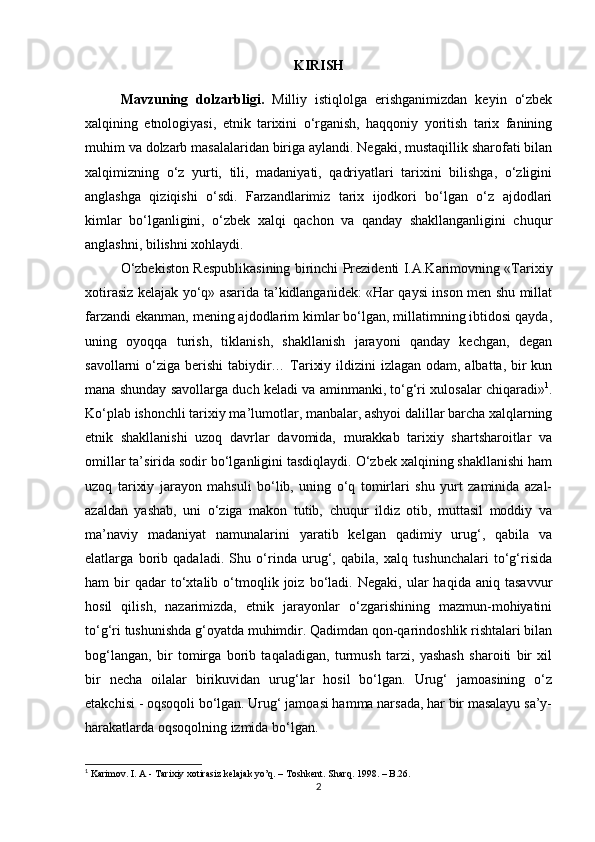 KIRISH
Mavzuning   dolzarbligi.   Milliy   istiqlolga   erishganimizdan   keyin   o‘zbek
xalqining   etnologiyasi,   etnik   tarixini   o‘rganish,   haqqoniy   yoritish   tarix   fanining
muhim va dolzarb masalalaridan biriga aylandi. Negaki, mustaqillik sharofati bilan
xalqimizning   o‘z   yurti,   tili,   madaniyati,   qadriyatlari   tarixini   bilishga,   o‘zligini
anglashga   qiziqishi   o‘sdi.   Farzandlarimiz   tarix   ijodkori   bo‘lgan   o‘z   ajdodlari
kimlar   bo‘lganligini,   o‘zbek   xalqi   qachon   va   qanday   shakllanganligini   chuqur
anglashni, bilishni xohlaydi.
O‘zbekiston Respublikasining birinchi Prezidenti I.A.Karimovning «Tarixiy
xotirasiz kelajak yo‘q» asarida ta’kidlanganidek: «Har qaysi inson men shu millat
farzandi ekanman, mening ajdodlarim kimlar bo‘lgan, millatimning ibtidosi qayda,
uning   oyoqqa   turish,   tiklanish,   shakllanish   jarayoni   qanday   kechgan,   degan
savollarni o‘ziga berishi  tabiydir… Tarixiy ildizini izlagan odam, albatta, bir kun
mana shunday savollarga duch keladi va aminmanki, to‘g‘ri xulosalar chiqaradi» 1
.
Ko‘plab ishonchli tarixiy ma’lumotlar, manbalar, ashyoi dalillar barcha xalqlarning
etnik   shakllanishi   uzoq   davrlar   davomida,   murakkab   tarixiy   shartsharoitlar   va
omillar ta’sirida sodir bo‘lganligini tasdiqlaydi. O‘zbek xalqining shakllanishi ham
uzoq   tarixiy   jarayon   mahsuli   bo‘lib,   uning   o‘q   tomirlari   shu   yurt   zaminida   azal-
azaldan   yashab,   uni   o‘ziga   makon   tutib,   chuqur   ildiz   otib,   muttasil   moddiy   va
ma’naviy   madaniyat   namunalarini   yaratib   kelgan   qadimiy   urug‘,   qabila   va
elatlarga   borib   qadaladi.   Shu   o‘rinda   urug‘,   qabila,   xalq   tushunchalari   to‘g‘risida
ham   bir   qadar   to‘xtalib   o‘tmoqlik  joiz   bo‘ladi.   Negaki,   ular   haqida   aniq  tasavvur
hosil   qilish,   nazarimizda,   etnik   jarayonlar   o‘zgarishining   mazmun-mohiyatini
to‘g‘ri tushunishda g‘oyatda muhimdir. Qadimdan qon-qarindoshlik rishtalari bilan
bog‘langan,   bir   tomirga   borib   taqaladigan,   turmush   tarzi,   yashash   sharoiti   bir   xil
bir   necha   oilalar   birikuvidan   urug‘lar   hosil   bo‘lgan.   Urug‘   jamoasining   o‘z
etakchisi - oqsoqoli bo‘lgan. Urug‘ jamoasi hamma narsada, har bir masalayu sa’y-
harakatlarda oqsoqolning izmida bo‘lgan. 
1
 Karimov. I. A - Tarixiy xotirasiz kelajak yo’q. – Toshkent.  Sharq. 1998 . – B.26.
2 