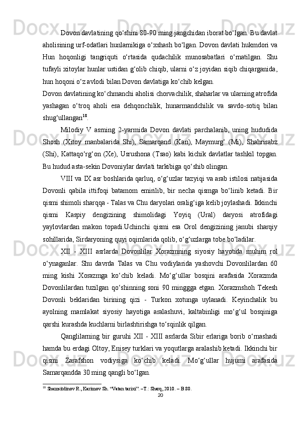Dovon davlatining qo‘shini 80-90 ming jangchidan iborat bo‘lgan. Bu davlat
aholisining urf-odatlari hunlarnikiga o‘xshash bo‘lgan. Dovon davlati hukmdori va
Hun   hoqonligi   tangriquti   o‘rtasida   qudachilik   munosabatlari   o‘rnatilgan.   Shu
tufayli xitoylar hunlar ustidan g‘olib chiqib, ularni o‘z joyidan siqib chiqarganida,
hun hoqoni o‘z avlodi bilan Dovon davlatiga ko‘chib kelgan.
Dovon davlatining ko‘chmanchi aholisi chorvachilik, shaharlar va ularning atrofida
yashagan   o‘troq   aholi   esa   dehqonchilik,   hunarmandchilik   va   savdo-sotiq   bilan
shug‘ullangan 18
.
Milodiy   V   asrning   2-yarmida   Dovon   davlati   parchalanib,   uning   hududida
Shosh   (Xitoy   manbalarida   Shi),   Samarqand   (Kan),   Maymurg‘   (Mi),   Shahrisabz
(Shi), Kattaqo‘rg‘on (Xe), Usrushona  (Tsao)  kabi  kichik davlatlar  tashkil  topgan.
Bu hudud asta-sekin Dovoniylar davlati tarkibiga qo‘shib olingan.
VIII va IX asr boshlarida qarluq, o‘g‘uzlar tazyiqi va arab istilosi natijasida
Dovonli   qabila   ittifoqi   batamom   emirilib,   bir   necha   qismga   bo‘linib   ketadi.   Bir
qismi shimoli sharqqa - Talas va Chu daryolari oralig‘iga kelib joylashadi. Ikkinchi
qismi   Kaspiy   dengizining   shimolidagi   Yoyiq   (Ural)   daryosi   atrofidagi
yaylovlardan   makon   topadi.Uchinchi   qismi   esa   Orol   dengizining   janubi   sharqiy
sohillarida, Sirdaryoning quyi oqimlarida qolib, o‘g‘uzlarga tobe bo‘ladilar.
XII   -   XIII   asrlarda   Dovonlilar   Xorazmning   siyosiy   hayotida   muhim   rol
o‘ynaganlar.   Shu   davrda   Talas   va   Chu   vodiylarida   yashovchi   Dovonlilardan   60
ming   kishi   Xorazmga   ko‘chib   keladi.   Mo‘g‘ullar   bosqini   arafasida   Xorazmda
Dovonlilardan   tuzilgan   qo‘shinning   soni   90   minggga   etgan.   Xorazmshoh   Tekesh
Dovonli   beklaridan   birining   qizi   -   Turkon   xotunga   uylanadi.   Keyinchalik   bu
ayolning   mamlakat   siyosiy   hayotiga   aralashuvi,   kaltabinligi   mo‘g‘ul   bosqiniga
qarshi kurashda kuchlarni birlashtirishga to‘sqinlik qilgan.
Qanglilarning   bir   guruhi   XII   -   XIII   asrlarda   Sibir   erlariga   borib   o‘rnashadi
hamda bu erdagi Oltoy, Enisey turklari va yoqutlarga aralashib ketadi. Ikkinchi bir
qismi   Zarafshon   vodiysiga   ko‘chib   keladi.   Mo‘g‘ullar   hujumi   arafasida
Samarqandda 30 ming qangli bo‘lgan.
18
  Shamsitdinov R., Karimov Sh. “Vatan tarixi”.  –T.:  Sharq, 2010. – B.80.
20 