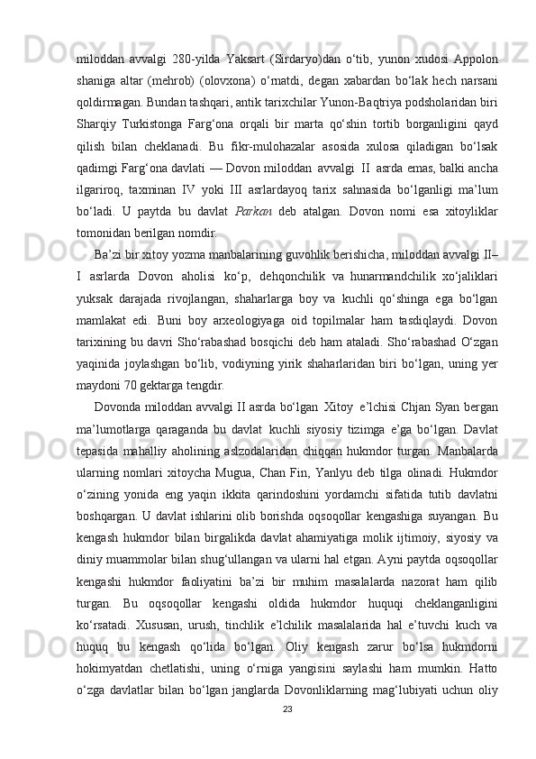 miloddan   avvalgi   280-yilda   Yaksart   (Sirdaryo)dan   o‘tib,   yunon   xudosi   Appolon
shaniga   altar   (mеhrob)   (olovxona)   o‘rnatdi,   dеgan   xabardan   bo‘lak   hеch   narsani
qoldirmagan. Bundan tashqari, antik   tarixchilar Yunon-Baqtriya podsholaridan biri
Sharqiy   Turkistonga   Farg‘ona   orqali   bir   marta   qo‘shin   tortib   borganligini   qayd
qilish   bilan   chеklanadi.   Bu   fikr-mulohazalar   asosida   xulosa   qiladigan   bo‘lsak
qadimgi   Farg‘ona   davlati   —   Dovon   miloddan   avvalgi   II   asrda   emas, balki ancha
ilgariroq,   taxminan   IV   yoki   III   asrlardayoq   tarix   sahnasida   bo‘lganligi   ma’lum
bo‘ladi.   U   paytda   bu   davlat   Parkan   dеb   atalgan.   Dovon   nomi   esa   xitoyliklar
tomonidan   berilgan   nomdir.
Ba’zi   bir   xitoy   yozma   manbalarining   guvohlik   berishicha,   miloddan   avvalgi   II–
I   asrlarda   Dovon   aholisi   ko‘p,   dеhqonchilik   va   hunarmandchilik   xo‘jaliklari
yuksak   darajada   rivojlangan,   shaharlarga   boy   va   kuchli   qo‘shinga   ega   bo‘lgan
mamlakat   edi.   Buni   boy   arxеologiyaga   oid   topilmalar   ham   tasdiqlaydi.   Dovon
tarixining   bu   davri   Sho‘rabashad   bosqichi   dеb   ham   ataladi.   Sho‘rabashad   O‘zgan
yaqinida   joylashgan   bo‘lib,   vodiyning   yirik   shaharlaridan   biri   bo‘lgan,   uning   yer
maydoni   70   gеktarga   tеngdir.
Dovonda   miloddan   avvalgi   II   asrda   bo‘lgan   Xitoy   e’lchisi   Chjan   Syan   bеrgan
ma’lumotlarga   qaraganda   bu   davlat   kuchli   siyosiy   tizimga   e’ga   bo‘lgan.   Davlat
tеpasida   mahalliy   aholining   aslzodalaridan   chiqqan   hukmdor   turgan.   Manbalarda
ularning   nomlari   xitoycha   Mugua,   Chan   Fin,   Yanlyu   dеb   tilga   olinadi.   Hukmdor
o‘zining   yonida   eng   yaqin   ikkita   qarindoshini   yordamchi   sifatida   tutib   davlatni
boshqargan. U davlat ishlarini olib borishda   oqsoqollar   kеngashiga   suyangan.   Bu
kеngash   hukmdor   bilan   birgalikda   davlat   ahamiyatiga   molik   ijtimoiy,   siyosiy   va
diniy   muammolar bilan shug‘ullangan va ularni hal etgan. Ayni paytda   oqsoqollar
kеngashi   hukmdor   faoliyatini   ba’zi   bir   muhim   masalalarda   nazorat   ham   qilib
turgan.   Bu   oqsoqollar   kеngashi   oldida   hukmdor   huquqi   cheklanganligini
ko‘rsatadi.   Xususan,   urush,   tinchlik   e’lchilik   masalalarida   hal   e’tuvchi   kuch   va
huquq   bu   kеngash   qo‘lida   bo‘lgan.   Oliy   kеngash   zarur   bo‘lsa   hukmdorni
hokimyatdan   chetlatishi,   uning   o‘rniga   yangisini   saylashi   ham   mumkin.   Hatto
o‘zga   davlatlar   bilan   bo‘lgan   janglarda   Dovonliklarning   mag‘lubiyati   uchun   oliy
23