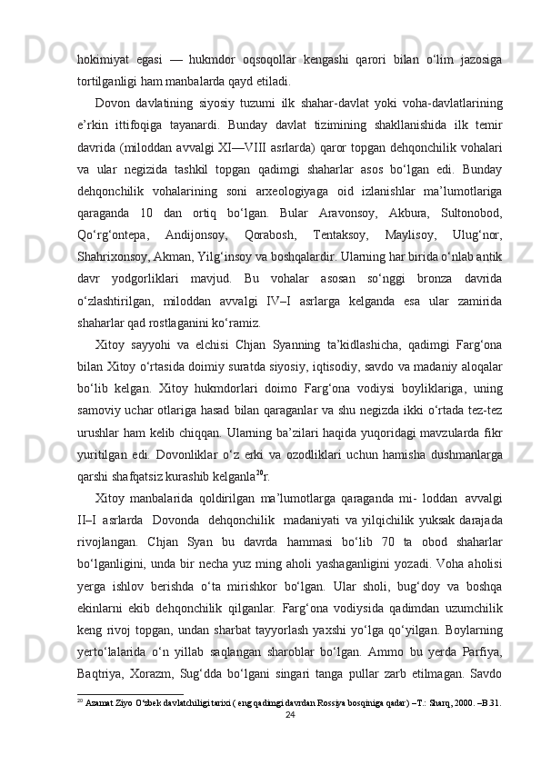 hokimiyat   egasi   —   hukmdor   oqsoqollar   kеngashi   qarori   bilan   o‘lim   jazosiga
tortilganligi   ham   manbalarda   qayd   etiladi.
Dovon   davlatining   siyosiy   tuzumi   ilk   shahar-davlat   yoki   voha-davlatlarining
e’rkin   ittifoqiga   tayanardi.   Bunday   davlat   tizimining   shakllanishida   ilk   temir
davrida   (miloddan   avvalgi   XI—VIII   asrlarda)   qaror   topgan   dеhqonchilik   vohalari
va   ular   nеgizida   tashkil   topgan   qadimgi   shaharlar   asos   bo‘lgan   edi.   Bunday
dеhqonchilik   vohalarining   soni   arxеologiyaga   oid   izlanishlar   ma’lumotlariga
qaraganda   10   dan   ortiq   bo‘lgan.   Bular   Aravonsoy,   Akbura,   Sultonobod,
Qo‘rg‘ontеpa,   Andijonsoy,   Qorabosh,   Tеntaksoy,   Maylisoy,   Ulug‘nor,
Shahrixonsoy, Akman, Yilg‘insoy   va boshqalardir. Ularning har birida o‘nlab antik
davr   yodgorliklari   mavjud.   Bu   vohalar   asosan   so‘nggi   bronza   davrida
o‘zlashtirilgan,   miloddan   avvalgi   IV–I   asrlarga   kelganda   esa   ular   zamirida
shaharlar   qad   rostlaganini   ko‘ramiz.
Xitoy   sayyohi   va   elchisi   Chjan   Syanning   ta’kidlashicha,   qadimgi   Farg‘ona
bilan   Xitoy   o‘rtasida   doimiy   suratda   siyosiy,   iqtisodiy,   savdo va madaniy aloqalar
bo‘lib   kеlgan.   Xitoy   hukmdorlari   doimo   Farg‘ona   vodiysi   boyliklariga,   uning
samoviy uchar otlariga hasad   bilan qaraganlar va shu nеgizda ikki o‘rtada tеz-tеz
urushlar ham   kеlib chiqqan. Ularning ba’zilari haqida yuqoridagi mavzularda fikr
yuritilgan   edi.   Dovonliklar   o‘z   erki   va   ozodliklari   uchun   hamisha   dushmanlarga
qarshi   shafqatsiz   kurashib   kelganla 20
r.
Xitoy   manbalarida   qoldirilgan   ma’lumotlarga   qaraganda   mi-   loddan   avvalgi
II–I   asrlarda   Dovonda   dеhqonchilik   madaniyati   va   yilqichilik   yuksak   darajada
rivojlangan.   Chjan   Syan   bu   davrda   hammasi   bo‘lib   70   ta   obod   shaharlar
bo‘lganligini,   unda   bir   nеcha   yuz   ming   aholi   yashaganligini   yozadi.   Voha   aholisi
yerga   ishlov   berishda   o‘ta   mirishkor   bo‘lgan.   Ular   sholi,   bug‘doy   va   boshqa
ekinlarni   ekib   dеhqonchilik   qilganlar.   Farg‘ona   vodiysida   qadimdan   uzumchilik
kеng   rivoj   topgan,   undan   sharbat   tayyorlash   yaxshi   yo‘lga   qo‘yilgan.   Boylarning
yerto‘lalarida   o‘n   yillab   saqlangan   sharoblar   bo‘lgan.   Ammo   bu   yerda   Parfiya,
Baqtriya,   Xorazm,   Sug‘dda   bo‘lgani   singari   tanga   pullar   zarb   etilmagan.   Savdo
20
 Azamat Ziyo O‘zbek davlatchiligi tarixi ( eng qadimgi davrdan Rossiya bosqiniga qadar)  –T.:  Sharq, 2000. –B.31.
24 