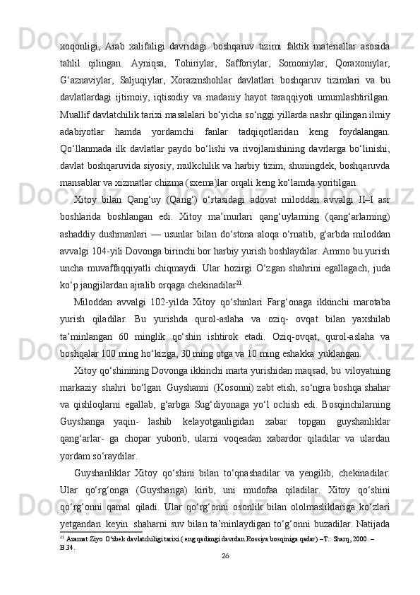 xoqonligi,   Arab   xalifaligi   davridagi   boshqaruv   tizimi   faktik   matеriallar   asosida
tahlil   qilingan.   Ayniqsa,   Tohiriylar,   Safforiylar,   Somoniylar,   Qoraxoniylar,
G‘aznaviylar,   Saljuqiylar,   Xorazmshohlar   davlatlari   boshqaruv   tizimlari   va   bu
davlatlardagi   ijtimoiy,   iqtisodiy   va   madaniy   hayot   taraqqiyoti   umumlashtirilgan.
Muallif davlatchilik tarixi masalalari bo‘yicha so‘nggi yillarda nashr   qilingan ilmiy
adabiyotlar   hamda   yordamchi   fanlar   tadqiqotlaridan   kеng   foydalangan.
Qo‘llanmada   ilk   davlatlar   paydo   bo‘lishi   va   rivojlanishining   davrlarga   bo‘linishi,
davlat   boshqaruvida   siyosiy,   mulkchilik va harbiy tizim, shuningdеk, boshqaruvda
mansablar va   xizmatlar   chizma   (sxema)lar   orqali   kеng   ko‘lamda   yoritilgan.
Xitoy   bilan   Qang‘uy   (Qang‘)   o‘rtasidagi   adovat   miloddan   avvalgi   II–I   asr
boshlarida   boshlangan   edi.   Xitoy   ma’murlari   qang‘uylarning   (qang‘arlarning)
ashaddiy   dushmanlari   —   usunlar   bilan   do‘stona   aloqa   o‘rnatib,   g‘arbda   miloddan
avvalgi   104-yili   Dovonga birinchi bor harbiy yurish boshlaydilar. Ammo bu yurish
uncha   muvaffaqqiyatli   chiqmaydi.   Ular   hozirgi   O‘zgan   shahrini   egallagach,   juda
ko‘p   jangjilardan   ajralib   orqaga   chekinadilar 21
.
Miloddan   avvalgi   102-yilda   Xitoy   qo‘shinlari   Farg‘onaga   ikkinchi   marotaba
yurish   qiladilar.   Bu   yurishda   qurol-aslaha   va   oziq-   ovqat   bilan   yaxshilab
ta’minlangan   60   minglik   qo‘shin   ishtirok   etadi.   Oziq-ovqat,   qurol-aslaha   va
boshqalar 100 ming ho‘kizga, 30 ming   otga   va   10   ming   eshakka   yuklangan.
Xitoy qo‘shinining Dovonga ikkinchi marta yurishidan maqsad,   bu   viloyatning
markaziy   shahri   bo‘lgan   Guyshanni   (Kosonni)   zabt etish, so‘ngra boshqa shahar
va   qishloqlarni   egallab,   g‘arbga   Sug‘diyonaga   yo‘l   ochish   edi.   Bosqinchilarning
Guyshanga   yaqin-   lashib   kеlayotganligidan   xabar   topgan   guyshanliklar
qang‘arlar-   ga   chopar   yuborib,   ularni   voqeadan   xabardor   qiladilar   va   ulardan
yordam   so‘raydilar.
Guyshanliklar   Xitoy   qo‘shini   bilan   to‘qnashadilar   va   yеngilib,   chеkinadilar.
Ular   qo‘rg‘onga   (Guyshanga)   kirib,   uni   mudofaa   qiladilar.   Xitoy   qo‘shini
qo‘rg‘onni   qamal   qiladi.   Ular   qo‘rg‘onni   osonlik   bilan   ololmasliklariga   ko‘zlari
yеtgandan   kеyin   shaharni   suv bilan ta’minlaydigan to‘g‘onni buzadilar. Natijada
21
 Azamat Ziyo O‘zbek davlatchiligi tarixi ( eng qadimgi davrdan Rossiya bosqiniga qadar)  –T.:  Sharq, 2000. – 
B.34.
26 