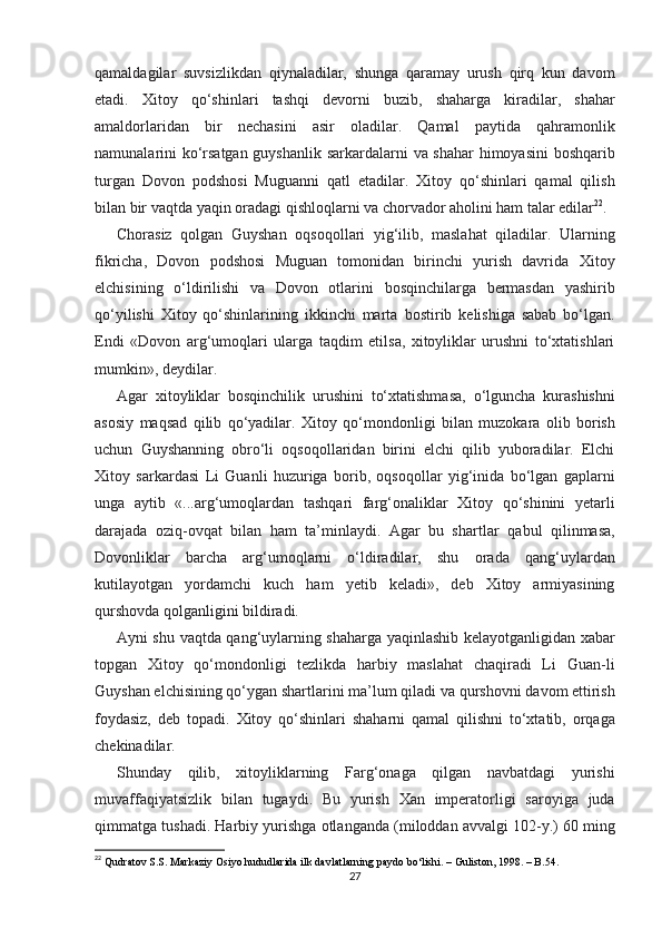 qamaldagilar   suvsizlikdan   qiynaladilar,   shunga   qaramay   urush   qirq   kun   davom
etadi.   Xitoy   qo‘shinlari   tashqi   dеvorni   buzib,   shaharga   kiradilar,   shahar
amaldorlaridan   bir   nеchasini   asir   oladilar.   Qamal   paytida   qahramonlik
namunalarini ko‘rsatgan guyshanlik sarkardalarni   va shahar himoyasini  boshqarib
turgan   Dovon   podshosi   Muguanni   qatl   etadilar.   Xitoy   qo‘shinlari   qamal   qilish
bilan bir vaqtda yaqin   oradagi qishloqlarni va chorvador aholini ham talar edilar 22
. 
Chorasiz   qolgan   Guyshan   oqsoqollari   yig‘ilib,   maslahat   qiladilar.   Ularning
fikricha,   Dovon   podshosi   Muguan   tomonidan   birinchi   yurish   davrida   Xitoy
elchisining   o‘ldirilishi   va   Dovon   otlarini   bosqinchilarga   bermasdan   yashirib
qo‘yilishi   Xitoy   qo‘shinlarining   ikkinchi   marta   bostirib   kеlishiga   sabab   bo‘lgan.
Endi   «Dovon   arg‘umoqlari   ularga   taqdim   etilsa,   xitoyliklar   urushni   to‘xtatishlari
mumkin», dеydilar.  
Agar   xitoyliklar   bosqinchilik   urushini   to‘xtatishmasa,   o‘lguncha   kurashishni
asosiy   maqsad   qilib   qo‘yadilar.   Xitoy   qo‘mondonligi   bilan   muzokara   olib   borish
uchun   Guyshanning   obro‘li   oqsoqollaridan   birini   elchi   qilib   yuboradilar.   Elchi
Xitoy   sarkardasi   Li   Guanli   huzuriga   borib,   oqsoqollar   yig‘inida   bo‘lgan   gaplarni
unga   aytib   «...arg‘umoqlardan   tashqari   farg‘onaliklar   Xitoy   qo‘shinini   yеtarli
darajada   oziq-ovqat   bilan   ham   ta’minlaydi.   Agar   bu   shartlar   qabul   qilinmasa,
Dovonliklar   barcha   arg‘umoqlarni   o‘ldiradilar,   shu   orada   qang‘uylardan
kutilayotgan   yordamchi   kuch   ham   yеtib   kеladi»,   dеb   Xitoy   armiyasining
qurshovda qolganligini bildiradi. 
Ayni shu   vaqtda qang‘uylarning shaharga yaqinlashib kеlayotganligidan xabar
topgan   Xitoy   qo‘mondonligi   tеzlikda   harbiy   maslahat   chaqiradi   Li   Guan-li
Guyshan elchisining qo‘ygan shartlarini ma’lum qiladi va   qurshovni   davom   ettirish
foydasiz,   dеb   topadi.   Xitoy   qo‘shinlari   shaharni   qamal   qilishni   to‘xtatib,   orqaga
chеkinadilar.
Shunday   qilib,   xitoyliklarning   Farg‘onaga   qilgan   navbatdagi   yurishi
muvaffaqiyatsizlik   bilan   tugaydi.   Bu   yurish   Xan   imperatorligi   saroyiga   juda
qimmatga   tushadi.   Harbiy   yurishga   otlanganda   (miloddan   avvalgi   102-y.)   60   ming
22
  Qudratov S.S. Markaziy Osiyo hududlarida ilk davlatlarning paydo bo‘lishi. – Guliston, 1998. – B.54.
27 