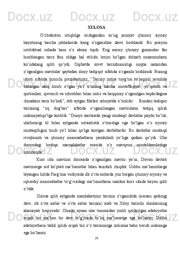XULOSA
  O‘zbekiston   istiqlolga   erishgandan   so‘ng   jamiyat   ijtimoiy   siyosiy
hayotining   barcha   jabhalarida   keng   o‘zgarishlar   davri   boshlandi.   Bu   jarayon
intelektual   sohada   ham   o‘z   aksini   topdi.   Eng   asosiy   ijtimoiy   gumanitar   fan
hisoblangan   tarix   fani   oldiga   hal   etilishi   lozim   bo‘lgan   dolzarb   muammolarni
ko‘ndalang   qilib   qo‘ydi.   Oqibatda   sovet   tarixshunosligi   nuqtai   nazaridan
o‘rganilgan   mavzular   qaytadan   ilmiy   tadqiqot   sifatida   o‘rganila   boshlandi.   Buning
isboti   sifatida   birinchi   prezidentimiz,   “Tarixiy   xotira   tuyg‘usi   to‘laqonli   ravishda
tiklangan   xalq   bosib   o‘tgan   yo‘l   o‘zining   barcha   muvaffaqiyat,   yo‘qotish   va
qurbonlari, quvonch va iztiroblari bilan xolis va haqqoniy o‘rganilgan taqdirdagina
chinakam tarix bo‘ladi”, deb aytgan fikrlari nihoyatda o‘rinlidir.       Bundan tashqari
tarixning   “oq   dog‘lari”   sifatida   o‘rganilmagan   mavzularni   tadqiq   qilish
imkoniyatiqo‘lga kiritildi. “Dunyo xaritasida yangi mustaqil davlatlar paydo bo‘ldi,
ularhozirgi   til   bilan   aytganda   sotsialistik   o‘tmishga   ega   bo‘lgan   o‘z   siyosiy
mustaqilligini   tinch   yo‘l   bilan   qo‘lga   kiritgan   davlatlardir.   Bu   davlatlar   mustaqil
rivojlanish   va   ijtimoiy   munosabatlarni   yaxshilash   yo‘liga   qadam   qo‘ydi.   Ular
dunyodagi   boshqa   mamalakatlar   orasida   o‘z   mavqeini   mustahkamlashga
intilmoqda”.
Kurs   ishi   mavzusi   doirasida   o‘rganilgan   mavzu   ya’ni,   Dovon   davlati
mavzusiga   oid   ko‘plab   ma’lumotlar   bilan   tanishib   chiqdik.   Ushbu   ma’lumotlarga
tayangan holda Farg‘ona vodiysida ilk o‘rta asrlarda yuz bergan ijtimoiy-siyosiy va
iqtisodiy   munosabatlar   to‘g‘risidagi   ma’lumotlarni   mazkur   kurs   ishida   bayon   qilib
o‘tdik.
Xulosa   qilib   aytganda   mamlakatimiz   tarixini   o‘rganishda   (asosan   qadimgi
davr,   ilk   o‘rta   asrlar   va   o‘rta   asrlar   tarixini)   arab   va   Xitoy   tarixchi   olimlarining
ahamiyati   beqiyosdir.   Chunki   aynan   ular   tomonidan   yozib   qoldirilgan   adabiyotlar
orqali   biz   ma’lum   bir   davr   to‘g‘risida   to‘liq   ma’lumotga   ega   bo‘lamiz.   Ushbu
adabiyotlarni tahlil qilish orqali biz o‘z tariximizga xolisona baho berish imkoniga
ega bo‘lamiz. 
29 