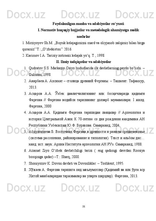 Foydalanilgan manba va adabiyotlar ro‘yxati
I. Normativ huquqiy hujjatlar va metodologik ahamiyatga molik
nashrlar
1. Mirziyoyev Sh.M. ,,Buyuk kelajagimizni mard va oliyjanob xalqimiz bilan birga
quramiz’’T.:,,O‘zbekiston’’ 2016.
2 .   Karimov I.A. Tarixiy xotirasiz kelajak yo‘q. T., 1998.
II. Ilmiy tadqiqotlar va adabiyotlar
1. Qudratov S.S. Markaziy Osiyo hududlarida ilk davlatlarning paydo bo‘lishi. –
Guliston, 1998.
2. Анарбаев А. Ахсикат – столица древний Ферганы. – Ташкент: Тафаккур,
2013. 
3. Асқаров   А . А .   Ўзбек   давлатчилигининг   илк   босқичларида   қадимги
Фарғона   //   Фарғона   водийси   тарихининг   долзарб   муаммолари .   I   жилд.
Фарғона, 2000 
4. Асқаров   А.А.   Қадимги   Фарғона   тарихидан   лавҳалар   //   Археология   и
история Центральной Азии. К 70-летию со дня рождения академика АН
Республики Узбекистан Ю.Ф. Бурякова. Самарканд, 2004. 
5. Абдулгазиева Б. Восточная Фергана в древности и раннем средневековье
(система расселения, районирование и типология). Текст и альбом дис…
канд. ист. наук. Архив Института археологии АН РУз. Самарканд, 1988. 
6. Azamat   Ziyo   O‘zbek   davlatchiligi   tarixi   (   eng   qadimgi   davrdan   Rossiya
bosqiniga qadar) –T.: Sharq, 2000. 
7. Shoniyozov K. Dovon davlati va Dovonliklar. – Toshkent, 1995. 
8. Хўжаев   А .  Фарғона   тарихига   оид   маълумотлар  ( Қадимий   ва   илк   ўрта   аср
Хитой   манбаларидан   таржималар   ва   уларга   шарҳлар ).  Фарғона , 2013. 
31 
